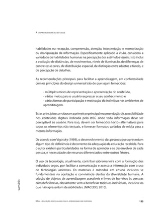 A compreensão espacial dos cegos
Mídia e educação: novos olhares para a aprendizagem sem fronteiras 133
sumário
habilidades na recepção, compreensão, atenção, interpretação e memorização
ou manipulação da informação. Especificamente aplicado à visão, considera a
variedade de habilidades humanas na percepção dos estímulos visuais. Isto inclui
a avaliação de distâncias, de movimentos, níveis de iluminação, de diferenças de
contrastes e cores, de distribuição espacial, de distinção entre objetos e fundo, e
de percepção de detalhes.
As recomendações principais para facilitar a aprendizagem, em conformidade
com os princípios do design universal são de que sejam fornecidos:
- múltiplos meios de representação e apresentação do conteúdo,
- vários meios para o usuário expressar o seu conhecimento e
- várias formas de participação e motivação do indivíduo nos ambientes de
aprendizagem.
Estesprincípioscorroboramaprimeiraeprincipalrecomendaçãodeacessibilidade
nos conteúdos digitais indicada pelo W3C onde toda informação deve ser
perceptível ao usuário. Para isso, devem ser fornecidos textos alternativos para
todos os elementos não textuais, e fornecer formatos variados de mídia para a
mesma informação.
De acordo comVigotsky (1989), o desenvolvimento das pessoas que apresentam
algum tipo de deficiência é decorrente da adequação da educação recebida. Para
o autor existem particularidades na forma de aprender e se desenvolver de cada
pessoa, e necessidades de recursos diferenciados entre outros fatores.
O uso da tecnologia, atualmente, contribui sobremaneira com a formação dos
indivíduos cegos, por facilitar a comunicação e acesso a informação com o uso
de tecnologias assistivas. Os materiais e métodos em ensino inclusivo se
fundamentam na aceitação e convivência dentro da diversidade humana. A
criação de objetos de aprendizagem acessíveis e livres de barreiras às pessoas
com deficiências, obviamente vem a beneficiar todos os indivíduos, inclusive os
que não apresentam desabilidades. (MACEDO, 2010).
 
