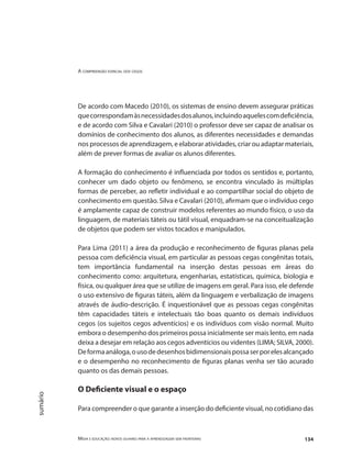 A compreensão espacial dos cegos
Mídia e educação: novos olhares para a aprendizagem sem fronteiras 134
sumário
De acordo com Macedo (2010), os sistemas de ensino devem assegurar práticas
quecorrespondamàsnecessidadesdosalunos,incluindoaquelescomdeficiência,
e de acordo com Silva e Cavalari (2010) o professor deve ser capaz de analisar os
domínios de conhecimento dos alunos, as diferentes necessidades e demandas
nos processos de aprendizagem, e elaborar atividades, criar ou adaptar materiais,
além de prever formas de avaliar os alunos diferentes.
A formação do conhecimento é influenciada por todos os sentidos e, portanto,
conhecer um dado objeto ou fenômeno, se encontra vinculado às múltiplas
formas de perceber, ao refletir individual e ao compartilhar social do objeto de
conhecimento em questão. Silva e Cavalari (2010), afirmam que o indivíduo cego
é amplamente capaz de construir modelos referentes ao mundo físico, o uso da
linguagem, de materiais táteis ou tátil visual, enquadram-se na conceitualização
de objetos que podem ser vistos tocados e manipulados.
Para Lima (2011) a área da produção e reconhecimento de figuras planas pela
pessoa com deficiência visual, em particular as pessoas cegas congênitas totais,
tem importância fundamental na inserção destas pessoas em áreas do
conhecimento como: arquitetura, engenharias, estatísticas, química, biologia e
física, ou qualquer área que se utilize de imagens em geral. Para isso, ele defende
o uso extensivo de figuras táteis, além da linguagem e verbalização de imagens
através de áudio-descrição. É inquestionável que as pessoas cegas congênitas
têm capacidades táteis e intelectuais tão boas quanto os demais indivíduos
cegos (os sujeitos cegos adventícios) e os indivíduos com visão normal. Muito
embora o desempenho dos primeiros possa inicialmente ser mais lento, em nada
deixa a desejar em relação aos cegos adventícios ou videntes (LIMA; SILVA, 2000).
Deformaanáloga,ousodedesenhosbidimensionaispossaserporelesalcançado
e o desempenho no reconhecimento de figuras planas venha ser tão acurado
quanto os das demais pessoas.
O Deficiente visual e o espaço
Para compreender o que garante a inserção do deficiente visual, no cotidiano das
 