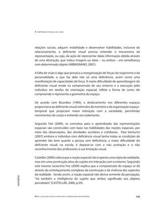 A compreensão espacial dos cegos
Mídia e educação: novos olhares para a aprendizagem sem fronteiras 135
sumário
relações sociais, adquirir mobilidade e desenvolver habilidades, inclusive de
relacionamento, o deficiente visual precisa entender o mecanismo da
representação, ou seja, da ação de representar dada informação obtida através
de uma abstração, que indica imagem ou ideia – ou ambos – em semelhança
com determinado objeto (ABBAGNANO, 2007).
A falta de visão é algo que provoca a reorganização de forças do organismo e da
personalidade, o que faz dela não só uma deficiência, assim como uma
manifestação de capacidades de força. A maior dificuldade de aprendizagem do
deficiente visual reside na compreensão de seu entorno e a execução pelo
indivíduo em tarefas de orientação espacial, reflete a forma de como ele
compreende e representa a geometria do espaço.
De acordo com Bourdieu (1990), o deslocamento nos diferentes espaços
proporciona ao deficiente visual estímulos da memória e da organização espaço-
temporal que propiciam maior interação com a sociedade, permitindo
movimentos do corpo e evitando seu isolamento.
Segundo Feé (2009), os conceitos para o aprendizado das representações
espaciais são construídos com base nas habilidades das noções espaciais, por
meio das observações, das atividades escolares e cotidianas. Para Venturini
(2007) embora o indivíduo com deficiência visual tenha todas as condições de
aprender tão bem quanto a pessoa sem deficiência, a maior dificuldade do
deficiente visual, na escola, é deparar-se com a não aceitação e o não
reconhecimento dos professores à sua limitação visual.
Castellar(2006)colocaqueanoçãoespacialnãoéapenasumacópiadarealidade,
mas sim uma construção ativa do sujeito em interação com o entorno. Seguindo
este mesmo raciocínio Fee (2009) explica que a compreensão do espaço se dá
através do entrelaçamento complexo da construção e da vivência dos aspectos
da realidade. Sendo assim, a noção espacial não deriva somente da percepção,
“há também a inteligência do sujeito que atribui significado aos objetos
percebidos”(CASTELLAR, 2006, p.39).
 