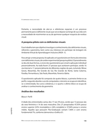 A compreensão espacial dos cegos
Mídia e educação: novos olhares para a aprendizagem sem fronteiras 136
sumário
Portanto, a necessidade de ater-se a referências espaciais é um processo
permanente para o deficiente visual, que vai se deparar ao longo de sua vida com
a necessidade de movimentar-se ou de aprimorar qualquer resquício de resíduo
visual.
A pesquisa piloto com os deficientes visuais
Essetrabalhotemporobjetivoinvestigaroconhecimento,dosdeficientesvisuais,
referente a geometria, bem como seu interesse em participar da testagem do
Ambiente Virtual de Aprendizagem Inclusivo (AVEA –I).
Paraatingirametaproposta,foiaplicadoumquestionárioemformadeentrevista
comdeficientesvisuais,decaráterexperimental(pesquisapiloto).Oprocedimento
se deu de duas formas, o envio dos questionários por email e aplicação individual
presencialmente. Ao todo foram 27 pessoas que aceitaram participar, sendo 16
via internet e 11 presencialmente de diferentes regiões do país, incluindo: Minas
Gerais, Maranhão, Rio Grande do Sul, Rio Grande do Norte, Santa Catarina,
Paraíba, Pernambuco, São Paulo, Maranhão, Paraná e Bahia.
O questionário aplicado foi composto de quatro blocos, o primeiro limita-se ao
perfil, o segundo aborda o uso do computador, o terceiro se ocupa em identificar,
se o entrevistado, fez curso à distância, e o quarto e último bloco se ocupa de
analisar o conhecimento da geometria.
Análise dos resultados
Bloco I- Perfil
A idade dos entrevistados variou dos 17 aos 59 anos, sendo que 13 pessoas são
do sexo feminino e 14 do sexo masculino. Dos 27 pesquisados 47,93% possui
ensino superior (22% incompletos e 26% completo) e 37,04% possui o ensino
médio. Aqueles que possuem Pós-Graduação somam 7,40% e com ensino
fundamental 7%, conforme demonstra o Gráfico 01.
 