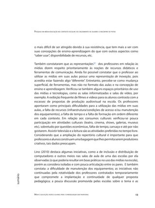 Pesquisa em mídia-educação no contexto escolar: do cruzamento de olhares o encontro de pistas
Mídia e educação: novos olhares para a aprendizagem sem fronteiras 13
sumário
o mais difícil de ser atingido devido à sua resistência, que tem mais a ver com
suas concepções de ensino-aprendizagem do que com outros aspectos como
“saber usar”, disponibilidade de recursos, etc.
Também constataram que as representações"3"
dos professores em relação às
mídias dizem respeito prioritariamente às noções de recursos didáticos e
ferramentas de comunicação. Ainda foi possível constatar que o professor ao
utilizar as mídias em suas aulas possui uma representação de inovação, pois
acredita estar fazendo algo “diferente”. Entretanto, percebe-se como mudança
superficial, de ferramentas, mas não no formato das aulas e na concepção de
ensino e aprendizagem. Verificou-se também alguns espaços prioritários de uso
das mídias e tecnologias, como as salas informatizadas e salas de vídeo, por
exemplo. A exibição frequente de filmes e vídeos para os alunos contrasta com a
escassez de propostas de produção audiovisual na escola. Os professores
apontaram como principais dificuldades para a utilização das mídias em suas
aulas, a falta de recursos (infraestrutura/condições de acesso e/ou manutenção
dos equipamentos), a falta de tempo e a falta de formação em ordem diferente
em cada contexto. Em relação aos consumos culturais verificou-se pouca
participação em atividades culturais (teatro, cinema, shows, galerias, museus
etc), sobretudo por questões econômicas, falta de tempo, cansaço e até por não
gostarem. Assistir televisão e a leitura são as atividades preferidas no tempo livre.
Considerando que a ampliação do repertório cultural é importante para que
professoresealunosconstruamumabagagemquelhespermitaseremprodutores
criativos, tais dados preocupam.
Lino (2010) destaca algumas iniciativas, como a de inclusão e distribuição de
computadores e outros meios nas salas de aula de uma das escolas por ela
observadas (o que poderia resultar em boas práticas no uso das mídias na escola),
porém as considera isoladas e com pouca articulação entre os pares. E também
constata: a dificuldade de manutenção dos equipamentos; as iniciativas não
continuadas pela rotatividade dos professores contratados temporariamente
que compromete a implantação e continuidade de qualquer proposta
pedagógica; a pouca discussão promovida pelas escolas sobre o tema e as
 