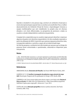 A compreensão espacial dos cegos
Mídia e educação: novos olhares para a aprendizagem sem fronteiras 145
sumário
Quando o estudante é uma pessoa cega, construir um ambiente virtual para o
ensino da representação espacial não se constitui uma tarefa fácil. Para o melhor
desenvolvimento do Ambiente Virtual de Ensino e Aprendizagem Inclusivo a
equipe multidisciplinar que vem trabalhando no projeto atua em diversas
direções e em níveis diferenciados, na perspectiva de promover a todos os
usuários o estudo independente e autônomo da geometria.
A equipe tem a expectativa que os usuários cegos possam desenhar e expressar
algumas situações com desenhos esquemáticos. Um dos resultados esperados a
partir da utilização do AVEA-I é permitir que a pessoa cega possa desenhar rotas,
conseguindo explicitar o caminho a seguir até um determinado lugar.
Ao final da pesquisa o ambiente terá sido testado por pessoas que ao longo do
processo foram entrevistadas e questionadas, colocando-se disponíveis para
esta parceria.
Notas
1. W3C - World Wide Web Consortium é a principal organização de padronização da World Wide Web.
Consiste em um consórcio internacional que agrega empresas, órgãos governamentais e organizações
independentes com a finalidade de estabelecer padrões para a criação e a interpretação de conteúdos para
a Web. (p. 132)
2. NCAM - National Center for Acessible Media; WGBH- rede de rádio e TV - Boston Massachussets. (p. 132)
Referências
ABBAGNANO, Nicola. Dicionário de Filosofia. São Paulo: WMF Martins Fontes, 2007.
ALMEIDA, M. F. X. M. Auxílios à navegação de pedestres cegos através de mapa
tátil. Dissertação. Programa de Pós-graduação em Design. UFPE. Recife, 2008.
CAMARGO, et all. Como ensinar óptica para alunos cegos e com baixa visão. Revista A
física na Escola. V9. 2008. P.20 a 26. Disponível em: <http://www.sbfisica.org.br/fne/
Vol9/Num1/optica-para-cegos.pdf>. Acesso em: 11 jun. 2012.
CASTELLAR, Sonia. Educação geográfica: teorias e práticas docentes. São Paulo:
Contexto, 2006. 167p.
 
