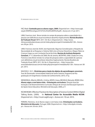 A compreensão espacial dos cegos
Mídia e educação: novos olhares para a aprendizagem sem fronteiras 146
sumário
FAÉ, Maeli. Conteúdo para os alunos cegos, 2009. Disponível em: <http://www.agb.
org.br/XENPEG/artigos/GT/GT3/tc3%20%2849%29.pdf>. Acesso em: 31 jul. 2011.
LIMA, Francisco José. Breve revisão no campo de pesquisa sobre a capacidade de a
pessoa com deficiência visual reconhecer desenhos hapticamente. Revista Brasileira
de Tradução Visual. RBTV. 2011. V6. No. 6. Disponível em: <http://www.
rbtvassociadosdainclusao.com.br/index.php/principal/rt/metadata/82/128>. Acesso
em: 09 jan. 2013.
LIMA, Francisco José de; SILVA, José Aparecido. Algumas Considerações a Respeito da
Necessidade de se Pesquisar o Sistema Tátil e de se Ensinar Desenhos e Mapas Táteis às
Crianças Cegas ou com Limitação Parcial da Visão. Revista do Instituto Benjamin
Constant, nº 17, dezembro de 2000, Rio de Janeiro, IBCENTRO, 2000. Citado em Lima,
Francisco José; Breve revisão no campo de pesquisa sobre a capacidade de a pessoa
com deficiência visual reconhecer desenhos hapticamente. Revista Brasileira de
Tradução Visual. RBTV. 2011. V6. No. 6. Disponível em: <http://www.rbtv.
associadosdainclusao.com.br/index.php/principal/rt/metadata/82/128>. Acesso em: 08
jan. 2013.
MACEDO, C. M. S. Diretrizes para criação de objetos de aprendizagem acessíveis.
Tese de Doutorado. Universidade Federal de Santa Catarina, Programa de Pós-
graduação em Engenharia e Gestão do Conhecimento. 2010. 271p.
MENDONÇA, Alberto; MIGUEL, Cristina, NEVES, Graça, MICAELO, Manuela, REINO, Vitor.
Alunos cegos e com baixa visão – Orientaçoès curriculares. Direção Geral de
Inovação e de Desenvolvimetno Curricular. Direçao de serviços da Educação Especial e
do Apoio Sócio-Educativo. Ministério de Educação. 2008. p.11
NCAMWGBH. Effective Practices for Description of Science ContentWithin Digital
Talking Books. (2009). In: National Center for Accessible Media NCAM.
Disponível em: <http://ncam.wgbh.org/>. Acesso em: 18 out. 2010.
PEREIRA, Filomena; et al. Alunos cegos e com baixa visão. Orientações curriculares.
Ministério da Educação. Portugal, 2008. Disponível em: <http://sitio.dgidc.minedu.
pt>. Acesso em: 30 nov. 2010.
 