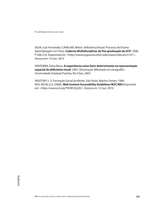 A compreensão espacial dos cegos
Mídia e educação: novos olhares para a aprendizagem sem fronteiras 147
sumário
SILVA, Luiz Fernandes; CAVALARI, Nilton. Deficiência Visual: Processo de Ensino
Aprendizagem em Física. Caderno Multidisciplinar de Pós-graduação da UCP. 2008.
P 206-216. Disponível em: <http://wwwucpparana.edu/cadernopos/edicoes/n1V1>.
Acesso em: 14 nov. 2012
VENTORINI, Silvia Elena. A experiência como fator determinante na representação
espacial do deficiente visual. 2007. Dissertação (Mestrado em Geografia) –
Universidade Estadual Paulista, Rio Claro, 2007.
VIGOTSKY, L. S. Formação Social da Mente. São Paulo, Martins Fontes: 1989.
W3C WCAG 2.0. (2008). Web Content Accessibility Guidelines W3C WAI.Disponível
em: <http://www.w3.org/TR/WCAG20/>. Acesso em: 12 out. 2010.
 