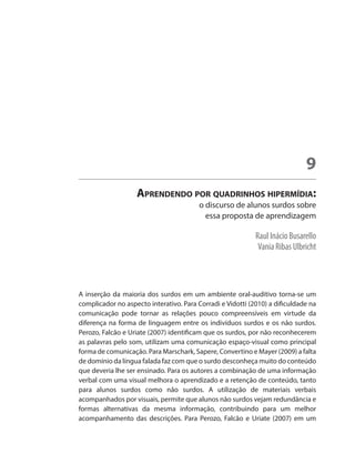Raul Inácio Busarello
Vania Ribas Ulbricht
Aprendendo por quadrinhos hipermídia:
o discurso de alunos surdos sobre
essa proposta de aprendizagem
9
A inserção da maioria dos surdos em um ambiente oral-auditivo torna-se um
complicador no aspecto interativo. Para Corradi e Vidotti (2010) a dificuldade na
comunicação pode tornar as relações pouco compreensíveis em virtude da
diferença na forma de linguagem entre os indivíduos surdos e os não surdos.
Perozo, Falcão e Uriate (2007) identificam que os surdos, por não reconhecerem
as palavras pelo som, utilizam uma comunicação espaço-visual como principal
forma de comunicação. Para Marschark, Sapere, Convertino e Mayer (2009) a falta
de domínio da língua falada faz com que o surdo desconheça muito do conteúdo
que deveria lhe ser ensinado. Para os autores a combinação de uma informação
verbal com uma visual melhora o aprendizado e a retenção de conteúdo, tanto
para alunos surdos como não surdos. A utilização de materiais verbais
acompanhados por visuais, permite que alunos não surdos vejam redundância e
formas alternativas da mesma informação, contribuindo para um melhor
acompanhamento das descrições. Para Perozo, Falcão e Uriate (2007) em um
 