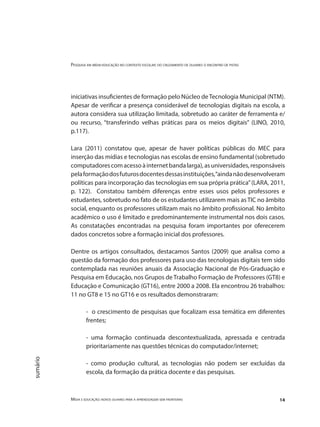 Pesquisa em mídia-educação no contexto escolar: do cruzamento de olhares o encontro de pistas
Mídia e educação: novos olhares para a aprendizagem sem fronteiras 14
sumário
iniciativas insuficientes de formação pelo Núcleo deTecnologia Municipal (NTM).
Apesar de verificar a presença considerável de tecnologias digitais na escola, a
autora considera sua utilização limitada, sobretudo ao caráter de ferramenta e/
ou recurso, “transferindo velhas práticas para os meios digitais” (LINO, 2010,
p.117).
Lara (2011) constatou que, apesar de haver políticas públicas do MEC para
inserção das mídias e tecnologias nas escolas de ensino fundamental (sobretudo
computadorescomacessoàinternetbandalarga),asuniversidades,responsáveis
pelaformaçãodosfuturosdocentesdessasinstituições,“aindanãodesenvolveram
políticas para incorporação das tecnologias em sua própria prática”(LARA, 2011,
p. 122). Constatou também diferenças entre esses usos pelos professores e
estudantes, sobretudo no fato de os estudantes utilizarem mais as TIC no âmbito
social, enquanto os professores utilizam mais no âmbito profissional. No âmbito
acadêmico o uso é limitado e predominantemente instrumental nos dois casos.
As constatações encontradas na pesquisa foram importantes por oferecerem
dados concretos sobre a formação inicial dos professores.
Dentre os artigos consultados, destacamos Santos (2009) que analisa como a
questão da formação dos professores para uso das tecnologias digitais tem sido
contemplada nas reuniões anuais da Associação Nacional de Pós-Graduação e
Pesquisa em Educação, nos Grupos de Trabalho Formação de Professores (GT8) e
Educação e Comunicação (GT16), entre 2000 a 2008. Ela encontrou 26 trabalhos:
11 no GT8 e 15 no GT16 e os resultados demonstraram:
- o crescimento de pesquisas que focalizam essa temática em diferentes
frentes;
- uma formação continuada descontextualizada, apressada e centrada
prioritariamente nas questões técnicas do computador/internet;
- como produção cultural, as tecnologias não podem ser excluídas da
escola, da formação da prática docente e das pesquisas.
 
