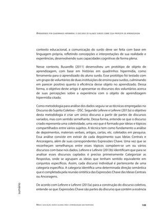 Aprendendo por quadrinhos hipermídia: o discurso de alunos surdos sobre essa proposta de aprendizagem
Mídia e educação: novos olhares para a aprendizagem sem fronteiras 149
sumário
contexto educacional, a comunicação do surdo deve ser feita com base em
linguagem própria, refletindo concepções e interpretações de sua realidade e
experiências, desenvolvendo suas capacidades cognitivas de forma plena.
Nesse contexto, Busarello (2011) desenvolveu um protótipo de objeto de
aprendizagem, com base em histórias em quadrinhos hipermídia, como
ferramenta para o aprendizado do aluno surdo. Esse protótipo foi testado com
um grupo de voluntários de duas instituições de ensino para surdos, culminando
em parecer positivo quanto à eficiência desse objeto no aprendizado. Dessa
forma, o objetivo deste artigo é apresentar os discursos dos voluntários acerca
de suas percepções sobre a experiência com o objeto de aprendizagem
hipermídia citado.
Como metodologia para análise dos dados seguiu-se as técnicas empregadas no
Discurso do Sujeito Coletivo – DSC. Segundo Lefevre e Lefevre (2013a) o objetivo
desta metodologia é criar um único discurso a partir de partes de discursos
variados, mas com sentido semelhante. Dessa forma, entende-se que o discurso
criado representa uma coletividade, uma vez que é formado por ideias e tópicos
compartilhados entre vários sujeitos. A técnica tem como fundamento a análise
de depoimentos, materiais verbais, artigos, cartas, etc. coletados em pesquisa.
Essa análise consiste em extrair de cada depoimento suas Ideias Centrais e
Ancoragens, além de suas correspondentes Expressões Chave. Uma vez que se
reconheçam semelhanças entre esses tópicos compõem-se um ou vários
discursos com base nos dados. Lefevre e Lefevre (2013b) identificam que para se
analisar esses discursos captados é preciso primeiramente Categorizar as
Respostas, onde se agrupam as ideias que tenham sentido equivalente em
conjuntos específicos. Assim, cada discurso individual é pertencente de uma
categoria específica. A categoria identifica uma determinada direção semântica
que é completada pela reunião sintética das Expressões Chave das Ideias Centrais
ou Ancoragens.
De acordo com Lefevre e Lefevre (2013a) para a construção do discurso coletivo,
entende-se que: Expressões Chave são partes do discurso que contém a essência
 