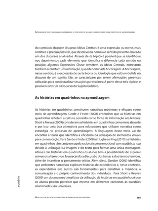 Aprendendo por quadrinhos hipermídia: o discurso de alunos surdos sobre essa proposta de aprendizagem
Mídia e educação: novos olhares para a aprendizagem sem fronteiras 150
sumário
do conteúdo daquele discurso; Ideias Centrais é uma expressão ou nome, mais
sintético e preciso possível, que descreve ou nomeia o sentido presente em cada
um dos discursos analisados. Através deste tópico é possível que se identifique
nos depoimentos cada elemento que identifica e diferencia cada sentido ou
posição; algumas Expressões Chave remetem as Ideias Centrais, entretanto
tambémexplicitamumaafirmação,queédenominadaAncoragem. AAncoragem,
nesse sentido, é a expressão de certa teoria ou ideologia que está embutida no
discurso de um sujeito. Elas se caracterizam por serem afirmações genéricas
utilizadas para contextualizar situações particulares; A partir desse três tópicos é
possível construir o Discurso do Sujeito Coletivo.
As histórias em quadrinhos na aprendizagem
As histórias em quadrinhos constituem narrativas modernas e eficazes como
meio de aprendizagem. Gerde e Foster (2008) entendem que as histórias em
quadrinhos refletem a cultura, servindo como fonte de informação aos leitores.
ShorteReeves(2009)consideramashistóriasemquadrinhoscomomeioatraente
e por isso uma boa alternativa para educadores que utilizam narrativa como
estratégia no processo de aprendizagem. A linguagem desse meio vai de
encontro à teoria que identifica a eficiência da utilização de elementos visuais
para comunicação. Para Gerde e Foster (2008) e Hughes e King (2010) as histórias
em quadrinhos têm tanto um apelo racional como emocional com o público, isso
devido à utilização da imagem e do texto para formar uma única mensagem.
Através das histórias em quadrinhos os alunos têm a possibilidade de explorar
universos alternativos, favorecendo a discussão dos temas e dos termos teóricos,
além de incentivar o pensamento crítico. Além disso, Gordon (2006) identifica
que ambientes narrativos exploram histórias de experiências e, nesse contexto,
as experiências dos outros são fundamentais para constituir a memória, a
comunicação e o próprio conhecimento dos indivíduos. Para Short e Reeves
(2009) um dos maiores benefícios da utilização de histórias em quadrinhos é que
os alunos podem perceber que mesmo em diferentes contextos as questões
relacionadas são universais.
 