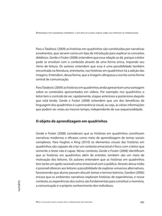 Aprendendo por quadrinhos hipermídia: o discurso de alunos surdos sobre essa proposta de aprendizagem
Mídia e educação: novos olhares para a aprendizagem sem fronteiras 151
sumário
Para oTatalovic (2009) as histórias em quadrinhos são constituídas por narrativas
envolventes, que servem como um tipo de introdução para explicar os conceitos
didáticos. Gerde e Foster (2008) entendem que essa relação se dá, porque o leitor
pode se envolver com o conteúdo através de uma forma única, impondo seu
ritmo de leitura. Os autores entendem que essa é uma possibilidade também
encontrada na literatura, entretanto, nas histórias em quadrinhos há a adição das
imagens. Entendem, dessa forma, que a imagem ultrapassa a escrita como forma
central de comunicação.
ParaTatalovic(2009)ashistóriasemquadrinhosaindaapresentamumavantagem
sobre os conteúdos apresentados em vídeos. Por exemplo: nos quadrinhos o
leitor tem o controle de ver, rapidamente, etapas anteriores e posteriores daquilo
que está lendo. Gerde e Foster (2008) entendem que um dos benefícios da
linguagem dos quadrinhos é a permanência visual, ou seja, as várias informações
que podem ser vistas ao mesmo tempo, independente de sua sequencialidade.
O objeto de aprendizagem em quadrinhos
Gerde e Foster (2008) consideram que as histórias em quadrinhos constituem
narrativas modernas e eficazes como meio de aprendizagem de temas sociais
complexos. Para Hughes e King (2010) os elementos visuais das histórias em
quadrinhos são capazes de criar um contexto emocional e físico com o leitor que
somente o texto não é capaz. Nesse contexto, Gerde e Foster (2008) identificam
que as histórias em quadrinhos além de entreter, também são um meio de
motivação dos leitores. Os autores entendem que as histórias em quadrinhos
tem tanto um apelo racional como emocional com o público. Através dessa mídia
é possível oferecer aos leitores a possibilidade de explorar universos alternativos,
favorecendo que alunos possam discutir temas e termos teóricos. Gordon (2006)
encara que os ambientes narrativos exploram histórias de experiências, e nesse
contexto, as experiências dos outros são fundamentais para constituir a memória,
a comunicação e o próprio conhecimento dos indivíduos.
 