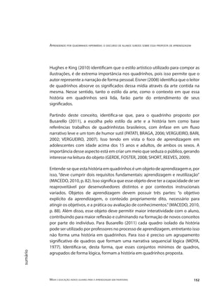 Aprendendo por quadrinhos hipermídia: o discurso de alunos surdos sobre essa proposta de aprendizagem
Mídia e educação: novos olhares para a aprendizagem sem fronteiras 152
sumário
Hughes e King (2010) identificam que o estilo artístico utilizado para compor as
ilustrações, é de extrema importância nos quadrinhos, pois isso permite que o
autor represente a narração de forma pessoal. Eisner (2008) identifica que o leitor
de quadrinhos absorve os significados dessa mídia através da arte contida na
mesma. Nesse sentido, tanto o estilo da arte, como o contexto em que essa
história em quadrinhos será lida, farão parte do entendimento de seus
significados.
Partindo deste conceito, identifica-se que, para o quadrinho proposto por
Busarello (2011), a escolha pelo estilo da arte e a história tem como base
referências trabalhos de quadrinhistas brasileiros, com ênfase em um fluxo
narrativo leve e um tom de humor sutil (PATATI, BRAGA, 2006; VERGUEIRO, BARI,
2002; VERGUEIRO, 2007). Isso tendo em vista o foco de aprendizagem em
adolescentes com idade acima dos 15 anos e adultos, de ambos os sexos. A
importância desse aspecto está em criar um meio que seduza o público, gerando
interesse na leitura do objeto (GERDE, FOSTER, 2008; SHORT, REEVES, 2009).
Entende-se que esta história em quadrinhos é um objeto de aprendizagem e, por
isso, “deve cumprir dois requisitos fundamentais: aprendizagem e reutilização”
(MACEDO, 2010, p. 82). Isso significa que esse objeto deve ter a capacidade de ser
reaproveitável por desenvolvedores distintos e por contextos instrucionais
variados. Objetos de aprendizagem devem possuir três partes: “o objetivo
explícito da aprendizagem, o conteúdo propriamente dito, necessário para
atingir os objetivos, e a prática ou avaliação de conhecimentos.”(MACEDO, 2010,
p. 88). Além disso, esse objeto deve permitir maior interatividade com o aluno,
contribuindo para maior reflexão e culminando na formação de novos conceitos
por parte do indivíduo. Para Busarello (2011) cada quadro isolado da história
pode ser utilizado por professores no processo de aprendizagem, entretanto isso
não forma uma história em quadrinhos. Para isso é preciso um agrupamento
significativo de quadros que formam uma narrativa sequencial lógica (MOYA,
1977). Identifica-se, desta forma, que esses conjuntos mínimos de quadros,
agrupados de forma lógica, formam a história em quadrinhos proposta.
 