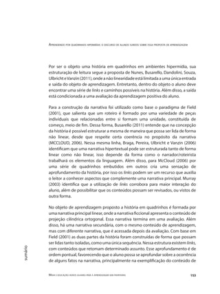 Aprendendo por quadrinhos hipermídia: o discurso de alunos surdos sobre essa proposta de aprendizagem
Mídia e educação: novos olhares para a aprendizagem sem fronteiras 153
sumário
Por ser o objeto uma história em quadrinhos em ambientes hipermídia, sua
estruturação de leitura segue a proposta de Nunes, Busarello, Dandolini, Souza,
UlbrichteVanzin(2011),ondeanãolinearidadeestálimitadaaumaúnicaentrada
e saída do objeto de aprendizagem. Entretanto, dentro do objeto o aluno deve
encontrar uma série de links e caminhos possíveis na história. Além disso, a saída
está condicionada a uma avaliação da aprendizagem positiva do aluno.
Para a construção da narrativa foi utilizado como base o paradigma de Field
(2001), que salienta que um roteiro é formado por uma variedade de peças
individuais que relacionadas entre si formam uma unidade, constituída de
começo, meio de fim. Dessa forma, Busarello (2011) entende que na concepção
da história é possível estruturar a mesma de maneira que possa ser lida de forma
não linear, desde que respeite certa coerência no propósito da narrativa
(MCCLOUD, 2006). Nessa mesma linha, Braga, Pereira, Ulbricht e Vanzin (2006)
identificam que uma narrativa hipertextual pode ser estruturada tanto de forma
linear como não linear, isso depende da forma como o narrador/roteirista
trabalhará os elementos da linguagem. Além disso, para McCloud (2006) por
uma série de quadrinhos embutidos em outros cria uma sensação de
aprofundamento da história, por isso os links podem ser um recurso que auxilia
o leitor a conhecer aspectos que complemente uma narrativa principal. Murray
(2003) identifica que a utilização de links corrobora para maior interação do
aluno, além de possibilitar que os conteúdos possam ser revisados, ou vistos de
outra forma.
No objeto de aprendizagem proposto a história em quadrinhos é formada por
uma narrativa principal linear, onde a narrativa ficcional apresenta o conteúdo de
projeção cilíndrica ortogonal. Essa narrativa termina em uma avaliação. Além
disso, há uma narrativa secundária, com o mesmo conteúdo de aprendizagem,
mas com diferente narrativa, que é acessada depois da avaliação. Com base em
Field (2001) as duas partes da história foram construídas de forma que possam
ser lidas tanto isoladas, como uma única sequência. Nessa estrutura existem links,
com conteúdos que retomam determinado assunto. Esse aprofundamento é de
ordem pontual, favorecendo que o aluno possa se aprofundar sobre a ocorrência
de alguns fatos na narrativa, principalmente na exemplificação do conteúdo de
 