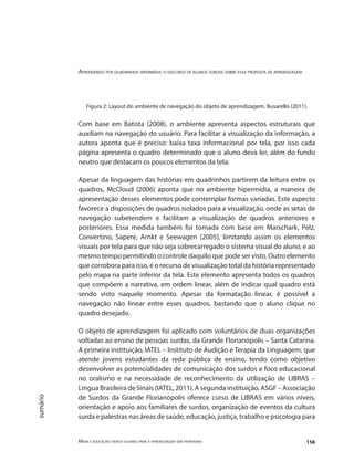 Aprendendo por quadrinhos hipermídia: o discurso de alunos surdos sobre essa proposta de aprendizagem
Mídia e educação: novos olhares para a aprendizagem sem fronteiras 156
sumário
Figura 2: Layout do ambiente de navegação do objeto de aprendizagem. Busarello (2011).
Com base em Batista (2008), o ambiente apresenta aspectos estruturais que
auxiliam na navegação do usuário. Para facilitar a visualização da informação, a
autora aponta que é preciso: baixa taxa informacional por tela, por isso cada
página apresenta o quadro determinado que o aluno deva ler, além do fundo
neutro que destacam os poucos elementos da tela.
Apesar da linguagem das histórias em quadrinhos partirem da leitura entre os
quadros, McCloud (2006) aponta que no ambiente hipermídia, a maneira de
apresentação desses elementos pode contemplar formas variadas. Este aspecto
favorece a disposições de quadros isolados para a visualização, onde as setas de
navegação subetendem e facilitam a visualização de quadros anteriores e
posteriores. Essa medida também foi tomada com base em Marschark, Pelz,
Convertino, Sapere, Arnkt e Seewagen (2005), limitando assim os elementos
visuais por tela para que não seja sobrecarregado o sistema visual do aluno, e ao
mesmo tempo permitindo o controle daquilo que pode ser visto. Outro elemento
que corrobora para isso, é o recurso de visualização total da história representado
pelo mapa na parte inferior da tela. Este elemento apresenta todos os quadros
que compõem a narrativa, em ordem linear, além de indicar qual quadro está
sendo visto naquele momento. Apesar da formatação linear, é possível a
navegação não linear entre esses quadros, bastando que o aluno clique no
quadro desejado.
O objeto de aprendizagem foi aplicado com voluntários de duas organizações
voltadas ao ensino de pessoas surdas, da Grande Florianópolis – Santa Catarina.
A primeira instituição, IATEL – Instituto de Audição e Terapia da Linguagem, que
atende jovens estudantes da rede pública de ensino, tendo como objetivo
desenvolver as potencialidades de comunicação dos surdos e foco educacional
no oralismo e na necessidade de reconhecimento da utilização de LIBRAS –
Língua Brasileira de Sinais (IATEL, 2011). A segunda instituição, ASGF – Associação
de Surdos da Grande Florianópolis oferece curso de LIBRAS em vários níveis,
orientação e apoio aos familiares de surdos, organização de eventos da cultura
surda e palestras nas áreas de saúde, educação, justiça, trabalho e psicologia para
 