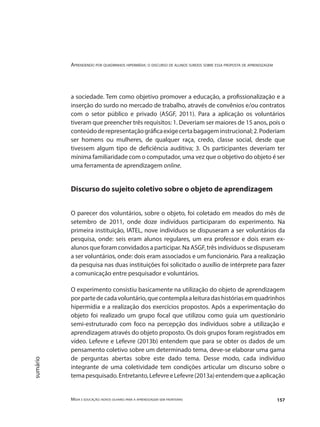 Aprendendo por quadrinhos hipermídia: o discurso de alunos surdos sobre essa proposta de aprendizagem
Mídia e educação: novos olhares para a aprendizagem sem fronteiras 157
sumário
a sociedade. Tem como objetivo promover a educação, a profissionalização e a
inserção do surdo no mercado de trabalho, através de convênios e/ou contratos
com o setor público e privado (ASGF, 2011). Para a aplicação os voluntários
tiveram que preencher três requisitos: 1. Deveriam ser maiores de 15 anos, pois o
conteúdoderepresentaçãográficaexigecertabagageminstrucional;2.Poderiam
ser homens ou mulheres, de qualquer raça, credo, classe social, desde que
tivessem algum tipo de deficiência auditiva; 3. Os participantes deveriam ter
mínima familiaridade com o computador, uma vez que o objetivo do objeto é ser
uma ferramenta de aprendizagem online.
Discurso do sujeito coletivo sobre o objeto de aprendizagem
O parecer dos voluntários, sobre o objeto, foi coletado em meados do mês de
setembro de 2011, onde doze indivíduos participaram do experimento. Na
primeira instituição, IATEL, nove indivíduos se dispuseram a ser voluntários da
pesquisa, onde: seis eram alunos regulares, um era professor e dois eram ex-
alunos que foram convidados a participar. Na ASGF, três indivíduos se dispuseram
a ser voluntários, onde: dois eram associados e um funcionário. Para a realização
da pesquisa nas duas instituições foi solicitado o auxílio de intérprete para fazer
a comunicação entre pesquisador e voluntários.
O experimento consistiu basicamente na utilização do objeto de aprendizagem
porpartedecadavoluntário,quecontemplaaleituradashistóriasemquadrinhos
hipermídia e a realização dos exercícios propostos. Após a experimentação do
objeto foi realizado um grupo focal que utilizou como guia um questionário
semi-estruturado com foco na percepção dos indivíduos sobre a utilização e
aprendizagem através do objeto proposto. Os dois grupos foram registrados em
vídeo. Lefevre e Lefevre (2013b) entendem que para se obter os dados de um
pensamento coletivo sobre um determinado tema, deve-se elaborar uma gama
de perguntas abertas sobre este dado tema. Desse modo, cada indivíduo
integrante de uma coletividade tem condições articular um discurso sobre o
temapesquisado.Entretanto,LefevreeLefevre(2013a)entendemqueaaplicação
 