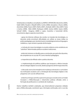 Pesquisa em mídia-educação no contexto escolar: do cruzamento de olhares o encontro de pistas
Mídia e educação: novos olhares para a aprendizagem sem fronteiras 15
sumário
Sintetizando os trabalhos consultados na ANPED e INTERCOM, Abranches (2004),
Fadel (2005), Rosalen e Mazzill (2005), Cunha (2006), Gonçalves e Nunes (2006),
Zanchetta (2006), Ruaro (2007), Mafra (2007), Andrade (2007), Silva (2007), Tosta
e Santos (2008), Melo (2009), Rodrigues (2009), Santos (2009), Soares (2009),
Schnell (2009), Vosgerau (2009) e Lopes, Coutinho e Cavicchioli (2010),
encontramos alguns aspectos recorrentes:
- apesar de diversos esforços das escolas na inserção das tecnologias, os
docentes ainda encontram dificuldades em utilizar as novas mídias na
práticapedagógica,pornãodominaremmetodologicamenteaslinguagens
midiáticas, o que remete à questão da formação;
- a inclusão de novas tecnologias na escola evidencia certa resistência em
“substituir”determinadas práticas escolares tradicionais;
- ainda são inúmeros os desafios para a construção, por parte dos docentes,
de competências no uso das TIC como interface pedagógica;
- a importância da reflexão sobre a prática docente;
- a implementação de políticas públicas que busquem a efetiva inserção
das tecnologias digitais na escola, aliada à programas de formação docente;
- a discussão acerca da emergência de mudanças estruturais e curriculares
nas instituições escolares com a introdução das tecnologias digitais e dos
programas com uso de software livre;
- ainda há um longo caminho a percorrer para que a escola (como um todo)
incorpore a Mídia-Educação e desenvolva práticas afinadas entre a
formação de professores e o contexto de mudanças.
Outros trabalhos também analisados, que desenvolveram propostas voltadas
para a Mídia-educação, concluíram que a formação continuada, com o uso das
 