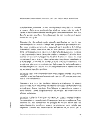 Aprendendo por quadrinhos hipermídia: o discurso de alunos surdos sobre essa proposta de aprendizagem
Mídia e educação: novos olhares para a aprendizagem sem fronteiras 159
sumário
complementam, combinam. Quando tinha alguma palavra que eu não conhecia,
a imagem relacionava o significado. Isso ajuda na compreensão do texto. A
utilização de textos mais simples, com imagens, torna o entendimento mais fácil.
Eu acho que para o surdo, os elementos visuais são mais importantes do que os
termos em português.
Discurso 4: Eu não conhecia muitas das palavras utilizadas, por isso tive que
tomar um pouco de cuidado e começar a ter que pensar: o que isso significava?
Se o surdo não conseguir entender a palavra, ele perde o contexto da história e
fica mais difícil saber sobre o que ela é. Eu principalmente tive dificuldades no
texto escrito das atividades. No enunciado de muitas das questões eu não sabia
o que responder já que não consegui entender o que era para fazer. Além disso,
quando um texto tem muitas palavras fica difícil de entender, pois eu me perco
no contexto. O surdo, às vezes, não consegue saber o significado quando a frase
é muito longa. Ler um livro, por exemplo, é muito confuso, principalmente para
aqueles que não conhecem muitos termos da língua escrita. Muitas palavras têm
maisdeumsignificadoeosurdonãosabe.Issogeradificuldadenoentendimento
do que aquele texto deve significar.
Discurso 5:Trocar conhecimento é muito melhor. Um pode entender uma palavra
mais fácil, e por isso é possível ajudar aqueles que têm dificuldades, ou aqueles
que só conhecem a LIBRAS.
Discurso 6: Se o texto tiver também a LIBRAS o entendimento de palavras
desconhecidas fica melhor. Principalmente nos exercícios a LIBRAS melhoraria o
entendimento do que deveria ser feito. Vejo que se deve utilizar a imagem, o
texto escrito e a LIBRAS, isso possibilita que o surdo possa desenvolver também
a língua portuguesa.
Discurso 7: A utilização da imagem é importante, me ajudou a entender a história.
Nos quadrinhos eu entendi o conteúdo por causa das imagens, pelo visual. Pelos
desenhos deu para perceber que nas projeções há imagens de um lado e de
outro. No exercício também, as imagens me mostravam como eu tinha que
responder. Como eu não entendia muito do texto escrito, eu olhava para a
 