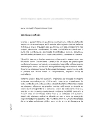 Aprendendo por quadrinhos hipermídia: o discurso de alunos surdos sobre essa proposta de aprendizagem
Mídia e educação: novos olhares para a aprendizagem sem fronteiras 161
sumário
que vi nos quadrinhos com os exercícios.
Considerações finais
Entende-sequeashistóriasemquadrinhosconstituemumamídiavisualeficiente
no processo de aprendizagem. Verifica-se que além da particularidade da forma
de leitura, a própria linguagem dos quadrinhos, com foco principalmente nas
imagens, constituem um elemento de maior proximidade emocional com o
aluno. Isso contribui para a assimilação de conteúdos e conceitos complexos,
possibilitando que o aluno possa visualizar conteúdos dos mais variados temas.
Este artigo teve como objetivo apresentar o discurso sobre as percepções que
voluntários surdos tiveram sobre a utilização de um objeto de aprendizagem
com base na linguagem de histórias em quadrinhos hipermídia. Utilizou-se como
metodologia a técnica do Discurso do Sujeito Coletivo para análise dos dados.
Dessa forma, foi possível formar 12 discursos distintos sobre o experimento, onde
se percebe que muitos destes se complementam, enquanto outros se
contradizem.
De forma geral, os discursos levantam a importância da utilização de imagens
tanto para a aprendizagem do público surdo, como para o entendimento de
textosescritosdesconhecidos.Questõessobrealeituratambémforamsalientadas
nos discursos, reforçando as pesquisas quanto à dificuldade encontrada no
público surdo em aprender e se comunicar através do texto escrito. Para isso,
uma das opções presentes nos discursos é a utilização de LIBRAS, entretanto, a
imagem ainda foi considerada melhor mídia a ser a utilizada com o público.
Através dos discursos analisados, identifica-se que a forma de navegação
propostanoobjetoteveaceitaçãodosvoluntários.Alémdisso,foramrelacionados
discursos sobre o direito do público surdo em ter acesso à informação e da
 