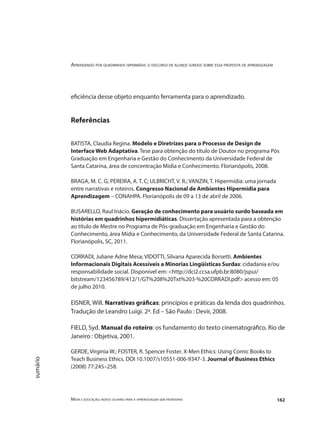 Aprendendo por quadrinhos hipermídia: o discurso de alunos surdos sobre essa proposta de aprendizagem
Mídia e educação: novos olhares para a aprendizagem sem fronteiras 162
sumário
eficiência desse objeto enquanto ferramenta para o aprendizado.
Referências
BATISTA, Claudia Regina. Modelo e Diretrizes para o Processo de Design de
Interface Web Adaptativa. Tese para obtenção do título de Doutor no programa Pós
Graduação em Engenharia e Gestão do Conhecimento da Universidade Federal de
Santa Catarina, área de concentração Mídia e Conhecimento. Florianópolis, 2008.
BRAGA, M. C. G; PEREIRA, A. T. C; ULBRICHT, V. R.; VANZIN, T. Hipermídia: uma jornada
entre narrativas e roteiros. Congresso Nacional de Ambientes Hipermídia para
Aprendizagem – CONAHPA. Florianópolis de 09 a 13 de abril de 2006.
BUSARELLO, Raul Inácio. Geração de conhecimento para usuário surdo baseada em
histórias em quadrinhos hipermidiáticas. Dissertação apresentada para a obtenção
ao título de Mestre no Programa de Pós-graduação em Engenharia e Gestão do
Conhecimento, área Mídia e Conhecimento, da Universidade Federal de Santa Catarina.
Florianópolis, SC, 2011.
CORRADI, Juliane Adne Mesa; VIDOTTI, Silvana Aparecida Borsetti. Ambientes
Informacionais Digitais Acessíveis a Minorias Lingüísticas Surdas: cidadania e/ou
responsabilidade social. Disponível em: <http://dci2.ccsa.ufpb.br:8080/jspui/
bitstream/123456789/412/1/GT%208%20Txt%203-%20CORRADI.pdf> acesso em: 05
de julho 2010.
EISNER, Will. Narrativas gráficas: princípios e práticas da lenda dos quadrinhos.
Tradução de Leandro Luigi. 2ª. Ed – São Paulo : Devir, 2008.
FIELD, Syd. Manual do roteiro: os fundamento do texto cinematográfico. Rio de
Janeiro : Objetiva, 2001.
GERDE, Virginia W.; FOSTER, R. Spencer Foster. X-Men Ethics: Using Comic Books to
Teach Business Ethics. DOI 10.1007/s10551-006-9347-3. Journal of Business Ethics
(2008) 77:245–258.
 