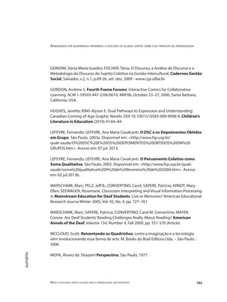 Aprendendo por quadrinhos hipermídia: o discurso de alunos surdos sobre essa proposta de aprendizagem
Mídia e educação: novos olhares para a aprendizagem sem fronteiras 163
sumário
GONDIM, Sônia Maria Guedes; FISCHER, Tânia. O Discurso, a Análise de Discurso e a
Metodologia do Discurso do Sujeito Coletivo na Gestão Intercultural. Cadernos Gestão
Social, Salvador, v.2, n.1, p.09‐26, set.‐dez. 2009 ‐ www.cgs.ufba.br.
GORDON, Andrew S. Fourth Frame Forums: Interactive Comics for Collaborative
Learning. ACM 1-59593-447-2/06/0010. MM’06, October 23–27, 2006, Santa Barbara,
California, USA.
HUGHES, Janette; KING Alyson E. Dual Pathways to Expression and Understanding:
Canadian Coming-of-Age Graphic Novels. DOI 10.1007/s10583-009-9098-8. Children’s
Literature in Education (2010) 41:64–84.
LEFEVRE, Fernando; LEFEVRE, Ana Maria Cavalcanti. O DSC e os Depoimentos Obtidos
em Grupo. São Paulo, 2003a. Disponível em: <http://www.fsp.usp.br/
quali-saude/O%20DSC%20E%20OS%20DEPOIMENTOS%20OBTIDOS%20EM%20
GRUPOS.htm>. Acesso em: 07 jul. 2013.
LEFEVRE, Fernando; LEFEVRE, Ana Maria Cavalcanti. O Pensamento Coletivo como
Soma Qualitativa. São Paulo, 2003. Disponível em: <http://www.fsp.usp.br/quali-
saude/soma%20qualitativa%209%20de%20fevereiro%20de%202004.htm>. Acesso
em: 02 jul 2013b.
MARSCHARK, Marc; PELZ, Jeff B.; CONVERTINO, Carol; SAPERE, Patrícia; ARNDT, Mary
Ellen; SEEWAGEN, Rosemarie. Classroom Interpreting and Visual Information Processing
in Mainstream Education for Deaf Students: Live or Memorex? American Educational
Research Journa Winter 2005, Vol. 42, No. 4, pp. 727–761
MARSCHARK, Marc; SAPERE, Patricia; CONVERTINO, Carol M. Convertino; MAYER,
Connie. Are Deaf Students’Reading Challenges Really About Reading? American
Annals of the Deaf, Volume 154, Number 4, Fall 2009, pp. 357-370 (Article)
MCCLOUD, Scott. Reiventando os Quadrinhos: como a imaginação e a tecnologia
vêm revolucionando essa forma de arte. M. Books do Brail Editora Ltda. – São Paulo :
2006
MOYA, Álvaro de. Shazam! Perspectiva: São Paulo, 1977.
 