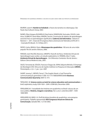 Aprendendo por quadrinhos hipermídia: o discurso de alunos surdos sobre essa proposta de aprendizagem
Mídia e educação: novos olhares para a aprendizagem sem fronteiras 164
sumário
MURRAY, Janet H. Hamlet no holodeck: o futuro da narrativa no ciberespaço. São
Paulo: Itaú Cultural: Unesp, 2003
NUNES, Elton Vergara; BUSARELLO, Raul Inácio; DANDOLINI, Gertrudes; SOUZA, João
Artur; ULBRICHT, Vania Ribas; VANZIN, Tarcísio. Construção de objetos de aprendizagem
acessível: foco na aprendizagem significativa. Cadernos de Informática - Volume 6 -
Número 1 – 2011. Anais do VI Congresso Ibero-americano de Telemática (CITA 2011)
- Gramado RS (Brasil), 16-18 Maio 2011.
PATATI, Carlos; BRAGA, Flávio. Almanaque dos quadrinhos: 100 anos de uma mídia
popular. Rio de Janeiro: Ediouro, 2006.
PEROZO, Joel; FALCÃO, Eleonora, URIARTE, Flavia M. da Nova. Ambientes Virtuais de
Aprendizagem para surdos: um estudo exploratório. In: PEREIRA, Alice T. Cybis.
Ambiente Virtual de Aprendizagem – Em Diferentes Contextos. Rio de Janeiro :
Editora Ciência Moderna Ltda., 2007.
SALES, Fernanda de; SOUZA, Francisco Chagas de; JOHN, Valquiria Michela. O Emprego
da Abordagem DSC (Discurso do Sujeito Coletivo) na Pesquisa em Educação. LINHAS,
Florianópolis, v. 8, n. 1, jan. / jun. 2007
SHORT, Jeremy C.; REEVES, Terrie C. The Graphic Novel: a“cool”format for
communicating to generation Y. DOI: 10.1177/1080569909336464 Business
Communication Quarterly 2009 72: 414.
TATALOVIC, M. Science comics as tools for science education and communication: a
brief, exploratory study. ISSN 1824 – 2049. JCOM 8(4), December 2009.
VERGUEIRO, W. A atualidade das histórias em quadrinhos no Brasil: a busca de um
novo público. História, imagem e narrativas. No 5, ano 3, setembro/2007 – ISSN
1808-9895
VERGUEIRO, W.; BARI, V. A. Perfil da leitora brasileira de quadrinhos: uma pesquisa
participativa. Trabalho apresentado XXV Congresso Anual em Ciência da
Comunicação, Salvador/BA, 1 a 5 Set 2002.
 