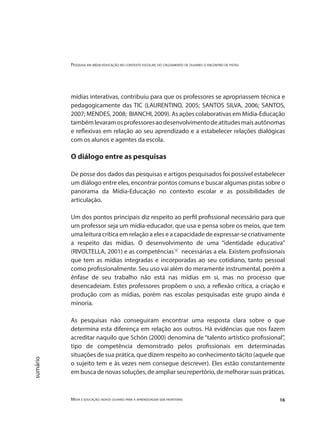Pesquisa em mídia-educação no contexto escolar: do cruzamento de olhares o encontro de pistas
Mídia e educação: novos olhares para a aprendizagem sem fronteiras 16
sumário
mídias interativas, contribuiu para que os professores se apropriassem técnica e
pedagogicamente das TIC (LAURENTINO, 2005; SANTOS SILVA, 2006; SANTOS,
2007; MENDES, 2008; BIANCHI, 2009). As ações colaborativas em Mídia-Educação
tambémlevaramosprofessoresaodesenvolvimentodeatitudesmaisautônomas
e reflexivas em relação ao seu aprendizado e a estabelecer relações dialógicas
com os alunos e agentes da escola.
O diálogo entre as pesquisas
De posse dos dados das pesquisas e artigos pesquisados foi possível estabelecer
um diálogo entre eles, encontrar pontos comuns e buscar algumas pistas sobre o
panorama da Mídia-Educação no contexto escolar e as possibilidades de
articulação.
Um dos pontos principais diz respeito ao perfil profissional necessário para que
um professor seja um mídia-educador, que usa e pensa sobre os meios, que tem
uma leitura crítica em relação a eles e a capacidade de expressar-se criativamente
a respeito das mídias. O desenvolvimento de uma “identidade educativa”
(RIVOLTELLA, 2001) e as competências"4"
necessárias a ela. Existem profissionais
que tem as mídias integradas e incorporadas ao seu cotidiano, tanto pessoal
como profissionalmente. Seu uso vai além do meramente instrumental, porém a
ênfase de seu trabalho não está nas mídias em si, mas no processo que
desencadeiam. Estes professores propõem o uso, a reflexão crítica, a criação e
produção com as mídias, porém nas escolas pesquisadas este grupo ainda é
minoria.
As pesquisas não conseguiram encontrar uma resposta clara sobre o que
determina esta diferença em relação aos outros. Há evidências que nos fazem
acreditar naquilo que Schön (2000) denomina de “talento artístico profissional”,
tipo de competência demonstrado pelos profissionais em determinadas
situações de sua prática, que dizem respeito ao conhecimento tácito (aquele que
o sujeito tem e às vezes nem consegue descrever). Eles estão constantemente
em busca de novas soluções, de ampliar seu repertório, de melhorar suas práticas.
 