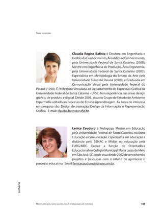 Sobre os autores
Mídia e educação: novos olhares para a aprendizagem sem fronteiras 169
sumário
Claudia Regina Batista é Doutora em Engenharia e
GestãodoConhecimento,ÁreaMídiaeConhecimento,
pela Universidade Federal de Santa Catarina (2008);
Mestre em Engenharia de Produção, Área Ergonomia,
pela Universidade Federal de Santa Catarina (2003);
Especialista em Metodologia do Ensino da Arte pela
Universidade Tuiuti do Paraná (2000); e Graduada em
Comunicação Visual pela Universidade Federal do
Paraná (1990). É Professora vinculada ao Departamento de Expressão Gráfica da
Universidade Federal de Santa Catarina - UFSC. Tem experiência nas áreas design
gráfico, de produto e digital. Desde 2001, atua no Grupo de Estudo de Ambiente
Hipermídia voltado ao processo de Ensino-Aprendizagem. As áreas de interesse
em pesquisa são: Design de Interação; Design da Informação; e Representação
Gráfica. E-mail: claudia.batista@ufsc.br.
Lenice Cauduro é Pedagoga, Mestre em Educação
pela Universidade Federal de Santa Catarina, na linha
Educação e Comunicação. Especialista em educação a
distância pelo SENAC e Mídias na educação pela
FURG/MEC. Exerce a função de Orientadora
Educacional no Colégio Municipal Maria Luiza de Melo
emSãoJosé,SC, ondeatuadesde2002desenvolvendo
projetos e pesquisas com o intuito de aprimorar o
processo educativo. Email: lenicecauduro@yahoo.com.br.
 