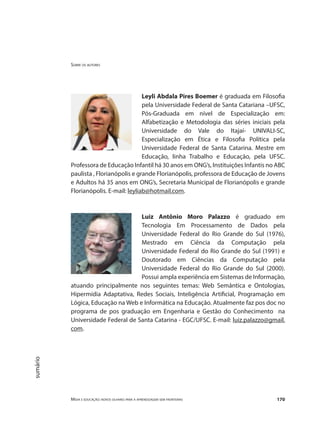 Sobre os autores
Mídia e educação: novos olhares para a aprendizagem sem fronteiras 170
sumário
Leyli Abdala Pires Boemer é graduada em Filosofia
pela Universidade Federal de Santa Catariana –UFSC,
Pós-Graduada em nível de Especialização em:
Alfabetização e Metodologia das séries iniciais pela
Universidade do Vale do Itajaí- UNIVALI-SC,
Especialização em Ética e Filosofia Política pela
Universidade Federal de Santa Catarina. Mestre em
Educação, linha Trabalho e Educação, pela UFSC.
Professora de Educação Infantil há 30 anos em ONG’s, Instituições Infantis no ABC
paulista , Florianópolis e grande Florianópolis, professora de Educação de Jovens
e Adultos há 35 anos em ONG’s, Secretaria Municipal de Florianópolis e grande
Florianópolis. E-mail: leyliab@hotmail.com.
Luiz Antônio Moro Palazzo é graduado em
Tecnologia Em Processamento de Dados pela
Universidade Federal do Rio Grande do Sul (1976),
Mestrado em Ciência da Computação pela
Universidade Federal do Rio Grande do Sul (1991) e
Doutorado em Ciências da Computação pela
Universidade Federal do Rio Grande do Sul (2000).
Possui ampla experiência em Sistemas de Informação,
atuando principalmente nos seguintes temas: Web Semântica e Ontologias,
Hipermídia Adaptativa, Redes Sociais, Inteligência Artificial, Programação em
Lógica, Educação na Web e Informática na Educação. Atualmente faz pos doc no
programa de pos graduação em Engenharia e Gestão do Conhecimento na
Universidade Federal de Santa Catarina - EGC/UFSC. E-mail: luiz.palazzo@gmail.
com.
 
