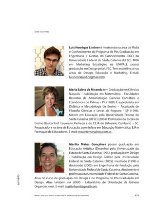 Sobre os autores
Mídia e educação: novos olhares para a aprendizagem sem fronteiras 171
sumário
Luis Henrique Lindner é mestrando na área de Mídia
e Conhecimento do Programa de Pós-Graduação em
Engenharia e Gestão do Conhecimento (EGC) da
Universidade Federal de Santa Catarina (UFSC). MBA
em Marketing Estratégico na UNIVALI, possui
graduação em Design pela UFSC. Tem experiência nas
áreas de Design, Educação e Marketing. E-mail:
luishenrique87@gmail.com.
MariaSaletedeMiranda tem Graduação em Ciências
Naturais - habilitação em Matemática - Faculdades
Reunidas de Administração Ciências Contábeis e
Econômicas de Palmas - PR (1988). É especialista em
Didática e Metodologia de Ensino – Faculdade de
Filosofia Ciências e Letras de Registro - SP (1998).
Mestre em Educação pela Universidade Federal de
Santa Catarina (UFSC) (2004). Professora da Escola de
Ensino Básico Prof. Laureano Pacheco e do CEJA de Balneário Camboriú – SC.
Pesquisadora na área de Educação, com ênfase em Educação Matemática, EJA e
Formação de Educadores. E-mail: msaletem@yahoo.com.br.
Marília Matos Gonçalves possui graduação em
Educação Artística (Desenho) pela Universidade do
EstadodeSantaCatarina(1995),graduaçãoemDesign
- habilitação em Design Gráfico pela Universidade
Federal de Santa Catarina (2005), mestrado (1999) e
doutorado (2005) em Engenharia de Produção pela
Universidade Federal de Santa Catarina. Atualmente é
professora da Universidade Federal de Santa Catarina.
Atua no curso de graduação em Design e no Programa de Pós Graduação em
Design. Atua também no LOGO - Laboratório de Orientação da Gênese
Organizacional. E-mail: marilinhamt@gmail.com.
 