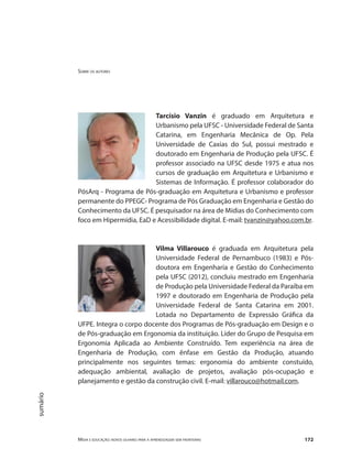 Sobre os autores
Mídia e educação: novos olhares para a aprendizagem sem fronteiras 172
sumário
Tarcísio Vanzin é graduado em Arquitetura e
Urbanismo pela UFSC - Universidade Federal de Santa
Catarina, em Engenharia Mecânica de Op. Pela
Universidade de Caxias do Sul, possui mestrado e
doutorado em Engenharia de Produção pela UFSC. É
professor associado na UFSC desde 1975 e atua nos
cursos de graduação em Arquitetura e Urbanismo e
Sistemas de Informação. É professor colaborador do
PósArq - Programa de Pós-graduação em Arquitetura e Urbanismo e professor
permanente do PPEGC- Programa de Pós Graduação em Engenharia e Gestão do
Conhecimento da UFSC. É pesquisador na área de Mídias do Conhecimento com
foco em Hipermídia, EaD e Acessibilidade digital. E-mail: tvanzin@yahoo.com.br.
Vilma Villarouco é graduada em Arquitetura pela
Universidade Federal de Pernambuco (1983) e Pós-
doutora em Engenharia e Gestão do Conhecimento
pela UFSC (2012), concluiu mestrado em Engenharia
de Produção pela Universidade Federal da Paraíba em
1997 e doutorado em Engenharia de Produção pela
Universidade Federal de Santa Catarina em 2001.
Lotada no Departamento de Expressão Gráfica da
UFPE. Integra o corpo docente dos Programas de Pós-graduação em Design e o
de Pós-graduação em Ergonomia da instituição. Líder do Grupo de Pesquisa em
Ergonomia Aplicada ao Ambiente Construído. Tem experiência na área de
Engenharia de Produção, com ênfase em Gestão da Produção, atuando
principalmente nos seguintes temas: ergonomia do ambiente constuído,
adequação ambiental, avaliação de projetos, avaliação pós-ocupação e
planejamento e gestão da construção civil. E-mail: villarouco@hotmail.com.
 