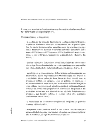 Pesquisa em mídia-educação no contexto escolar: do cruzamento de olhares o encontro de pistas
Mídia e educação: novos olhares para a aprendizagem sem fronteiras 17
sumário
E,nestecaso,amotivaçãoémuitomaispessoaldoquedeterminadaporqualquer
tipo de formação que se possa promover.
Outros pontos que se destacaram:
- a constatação da utilização das mídias na escola principalmente com o
objetivo de aumentar a motivação dos estudantes para a aprendizagem.
Este é o caráter instrumental de uso delas, como ferramentas/recursos e
apesar de ser um dos aspectos importantes defendido por autores como
Moran (2000), Masetto (2000), Almeida (2005), Kenski (2007), entre outros,
limitar-se a ele restringe demasiadamente as possibilidades educativas das
mídias;
- os usos e consumos culturais dos professores parecem ter influência no
seuperfilprofissionalevidenciadasnaspráticaspedagógicasempobrecidas
com relação às atividades culturais (teatro, cinema, galerias de arte…);
- a urgência em se (re)pensar cursos de formação de professores para o uso
das mídias na escola na perspectiva da Mídia-Educação para ampliar as
possibilidades dessa utilização. Essa formação deve permitir que os
professores reflitam em conjunto sobre as práticas em realização e
encontrem diferentes alternativas para avançar no trabalho de integração
entre mídias e conhecimento. E a implementação de políticas públicas de
formação de professores que promovam a valorização das pessoas e das
instituições educativas, em substituição aos modelos frequentemente
oferecidos, que buscam reafirmar o controle sobre eles (avaliações
profissionais e institucionais);
- a necessidade de se construir competências adequadas ao perfil do
professor mídia-educador;
- a importância de o professor modificar suas práticas, com destaque para
a disponibilidade, interesse e curiosidade intelectual que possa impulsionar
para as mudanças, ou seja, de uma motivação pessoal;
 