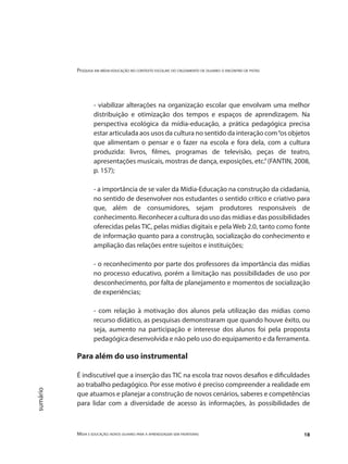 Pesquisa em mídia-educação no contexto escolar: do cruzamento de olhares o encontro de pistas
Mídia e educação: novos olhares para a aprendizagem sem fronteiras 18
sumário
- viabilizar alterações na organização escolar que envolvam uma melhor
distribuição e otimização dos tempos e espaços de aprendizagem. Na
perspectiva ecológica da mídia-educação, a prática pedagógica precisa
estar articulada aos usos da cultura no sentido da interação com“os objetos
que alimentam o pensar e o fazer na escola e fora dela, com a cultura
produzida: livros, filmes, programas de televisão, peças de teatro,
apresentações musicais, mostras de dança, exposições, etc.”(FANTIN, 2008,
p. 157);
- a importância de se valer da Mídia-Educação na construção da cidadania,
no sentido de desenvolver nos estudantes o sentido crítico e criativo para
que, além de consumidores, sejam produtores responsáveis de
conhecimento. Reconhecer a cultura do uso das mídias e das possibilidades
oferecidas pelas TIC, pelas mídias digitais e pela Web 2.0, tanto como fonte
de informação quanto para a construção, socialização do conhecimento e
ampliação das relações entre sujeitos e instituições;
- o reconhecimento por parte dos professores da importância das mídias
no processo educativo, porém a limitação nas possibilidades de uso por
desconhecimento, por falta de planejamento e momentos de socialização
de experiências;
- com relação à motivação dos alunos pela utilização das mídias como
recurso didático, as pesquisas demonstraram que quando houve êxito, ou
seja, aumento na participação e interesse dos alunos foi pela proposta
pedagógica desenvolvida e não pelo uso do equipamento e da ferramenta.
Para além do uso instrumental
É indiscutível que a inserção das TIC na escola traz novos desafios e dificuldades
ao trabalho pedagógico. Por esse motivo é preciso compreender a realidade em
que atuamos e planejar a construção de novos cenários, saberes e competências
para lidar com a diversidade de acesso às informações, às possibilidades de
 