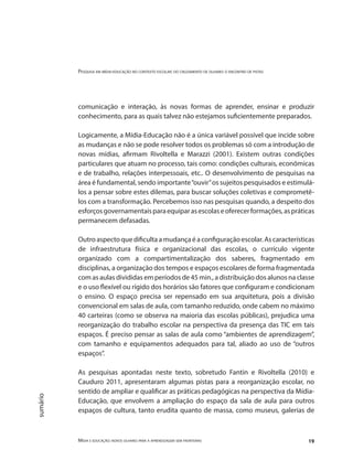 Pesquisa em mídia-educação no contexto escolar: do cruzamento de olhares o encontro de pistas
Mídia e educação: novos olhares para a aprendizagem sem fronteiras 19
sumário
comunicação e interação, às novas formas de aprender, ensinar e produzir
conhecimento, para as quais talvez não estejamos suficientemente preparados.
Logicamente, a Mídia-Educação não é a única variável possível que incide sobre
as mudanças e não se pode resolver todos os problemas só com a introdução de
novas mídias, afirmam Rivoltella e Marazzi (2001). Existem outras condições
particulares que atuam no processo, tais como: condições culturais, econômicas
e de trabalho, relações interpessoais, etc.. O desenvolvimento de pesquisas na
área é fundamental, sendo importante“ouvir”os sujeitos pesquisados e estimulá-
los a pensar sobre estes dilemas, para buscar soluções coletivas e comprometê-
los com a transformação. Percebemos isso nas pesquisas quando, a despeito dos
esforçosgovernamentaisparaequiparasescolaseoferecerformações,aspráticas
permanecem defasadas.
Outro aspecto que dificulta a mudança é a configuração escolar. As características
de infraestrutura física e organizacional das escolas, o currículo vigente
organizado com a compartimentalização dos saberes, fragmentado em
disciplinas, a organização dos tempos e espaços escolares de forma fragmentada
com as aulas divididas em períodos de 45 min., a distribuição dos alunos na classe
e o uso flexível ou rígido dos horários são fatores que configuram e condicionam
o ensino. O espaço precisa ser repensado em sua arquitetura, pois a divisão
convencional em salas de aula, com tamanho reduzido, onde cabem no máximo
40 carteiras (como se observa na maioria das escolas públicas), prejudica uma
reorganização do trabalho escolar na perspectiva da presença das TIC em tais
espaços. É preciso pensar as salas de aula como “ambientes de aprendizagem”,
com tamanho e equipamentos adequados para tal, aliado ao uso de “outros
espaços”.
As pesquisas apontadas neste texto, sobretudo Fantin e Rivoltella (2010) e
Cauduro 2011, apresentaram algumas pistas para a reorganização escolar, no
sentido de ampliar e qualificar as práticas pedagógicas na perspectiva da Mídia-
Educação, que envolvem a ampliação do espaço da sala de aula para outros
espaços de cultura, tanto erudita quanto de massa, como museus, galerias de
 
