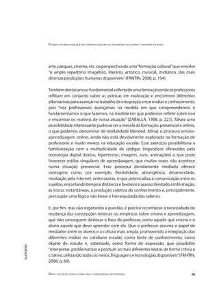 Pesquisa em mídia-educação no contexto escolar: do cruzamento de olhares o encontro de pistas
Mídia e educação: novos olhares para a aprendizagem sem fronteiras 20
sumário
arte, parques, cinema, etc. na perspectiva de uma“formação cultural”que envolve
“o amplo repertório imagético, literário, artístico, musical, midiático, das mais
diversas produções humanas disponíveis”(FANTIN, 2008, p. 154).
Tambémdestacamserfundamentalaofertadeumaformaçãoondeosprofessores
reflitam em conjunto sobre as práticas em realização e encontrem diferentes
alternativasparaavançarnotrabalhodeintegraçãoentremídiaseconhecimento,
pois “nós profissionais avançamos na medida em que compreendemos e
fundamentamos o que fazemos, na medida em que podemos refletir sobre isso
e encontrar os motivos de nossa atuação” (ZABALLA, 1998, p. 223). Talvez uma
possibilidade interessante pudesse ser a mescla da formação, presencial e online,
o que podemos denominar de modalidade blended. Afinal, o processo ensino-
aprendizagem online, ainda não está devidamente explorado na formação de
professores e muito menos na educação escolar. Esse exercício possibilitaria a
familiarização com a multiplicidade de códigos linguísticos oferecidos pela
tecnologia digital (textos, hipertextos, imagens, sons, animações) o que pode
favorecer estilos singulares de aprendizagem, que muitas vezes não acontece
numa situação presencial. Esse processo devidamente mediado oferece
vantagens como, por exemplo, flexibilidade, abrangência, dinamicidade,
mediação pela internet, entre outras, o que potencializa a comunicação entre os
sujeitos,encurtandotempoedistânciaefavoreceoacessoilimitadoàinformação,
às trocas instantâneas, à produção coletiva do conhecimento e, principalmente,
pressupõe uma lógica não linear e hierarquizada dos saberes.
E, por fim, mas não esgotando a questão, é preciso reconhecer a necessidade de
mudança das concepções teóricas ou empíricas sobre ensino e aprendizagem,
que não conseguem deslocar o foco do professor, como aquele que ensina e o
aluno aquele que deve aprender com ele. Que o professor assuma o papel de
mediador entre os alunos e a cultura mais ampla, promovendo a integração das
diferentes mídias no cotidiano escolar, como fonte de conhecimento, como
objeto de estudo e, sobretudo, como forma de expressão, que possibilite
“interpretar, problematizar e produzir os mais diferentes textos de forma crítica e
criativa,utilizandotodososmeios,linguagensetecnologiasdisponíveis”(FANTIN,
2008, p. 69).
 
