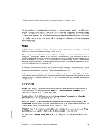 Pesquisa em mídia-educação no contexto escolar: do cruzamento de olhares o encontro de pistas
Mídia e educação: novos olhares para a aprendizagem sem fronteiras 21
sumário
Neste sentido, este texto pretendeu buscar, nas produções teóricas acadêmicas,
algumauxílioparavisualizarasmudançasnecessárias,colocandooconhecimento
já produzido em circulação e em diálogo com as práticas efetivamente realizadas
na escola. Longe de esgotar a questão e oferecer receitas pretende desencadear
novas reflexões.
Notas
1. Media education, em inglês; éducation aux médias, em francês; educación en los médios, em espanhol,
educação e media em português – (BELLONI, 2005, p. 9). (p. 8)
2. Para ou sobre os meios, refere-se ao estudo e análise dos conteúdos presentes nos diferentes meios e suas
linguagens. Com os meios, trata-se do uso dos meios e suas linguagens como ferramenta de apoio às
atividades didáticas. E através dos meios, diz respeito a produção de conteúdos curriculares para e com os
meios, em sala de aula e, também, a educação a distância ou virtual, quando o meio se transforma no
ambiente em que os processos de ensino-aprendizagem ocorrem. (http://www.revistapontocom.org.br/
entrevista/midiaeducacao-em-debate). (p. 09)
3. Utilizamos o conceito de representações de Moscovici (2009) para quem as representações seriam a
forma de conhecer, uma espécie de tradução e de versão da realidade feita por determinado grupo, de
acordo com sua cultura, suas informações, crenças, opiniões e valores. (p. 13)
4. Neste trabalho o conceito de competência é entendido como “saber de ação” (RIVOLTELLA, 2010). Na
direção do que propôs Perrenoud (2000), competência é a capacidade de mobilizar um conjunto de recursos
cognitivos (saberes, capacidades, informações, etc.) para solucionar com pertinência e eficácia uma série de
situações. (p. 16)
Referências
ABRANCHES, Sérgio P. A prática dos multiplicadores dos NTEs e a formação dos professores: o
fazer pedagógico e suas representações. Anais da XXVII reunião anual da ANPED, GT16
– Educação e Comunicação. Caxambu, MG, 2004.
ALMEIDA. Maria E. B. de; MORAN, José M. (org). Integração das Tecnologias na Educação.
Brasília: Ministério da Educação, Seed, 2005. 204 p.; il.
ANDRADE, Andressa de. Uso(s) das novas tecnologias em um programa de formação de
professores: possibilidades, controle e apropriações. Dissertação de Mestrado. Programa de Pós
Graduação em Educação. Universidade de São Paulo, 2007. 183p.
BACCEGA, Maria A. Campo Comunicação/Educação: mediador do processo de recepção. Anais
do XXXI Congresso Brasileiro de Ciências da Comunicação – Natal, RN, 2008.
BELLONI, Maria L. O que é Mídia _Educação, 2ª ed, Campinas, São Paulo: Autores Associados,
2005.
 