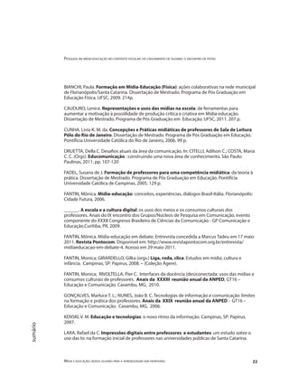 Pesquisa em mídia-educação no contexto escolar: do cruzamento de olhares o encontro de pistas
Mídia e educação: novos olhares para a aprendizagem sem fronteiras 22
sumário
BIANCHI, Paula. Formação em Mídia-Educação (Física): ações colaborativas na rede municipal
de Florianópolis/Santa Catarina. Dissertação de Mestrado. Programa de Pós Graduação em
Educação Física. UFSC, 2009. 214p.
CAUDURO, Lenice. Representações e usos das mídias na escola: de ferramentas para
aumentar a motivação à possiilidade de produção crítica e criativa em Mídia-educação.
Dissertação de Mestrado. Programa de Pós Graduação em Educação. UFSC, 2011. 207 p.
CUNHA. Livia K. M. da. Concepções e Práticas midiáticas de professores de Sala de Leitura
Pólo do Rio de Janeiro. Dissertação de Mestrado. Programa de Pós Graduação em Educação.
Pontifícia Universidade Católica do Rio de Janeiro, 2006. 99 p.
DRUETTA, Della C. Desafios atuais da área da comunicação. In: CITELLI, Adilson C.; COSTA, Maria
C. C. (Orgs). Educomunicação : construindo uma nova área de conhecimento. São Paulo:
Paulinas, 2011, pp. 107-120
FADEL, Susana de J. Formação de professores para uma competência midiática: da teoria à
prática. Dissertação de Mestrado. Programa de Pós Graduação em Educação. Pontifícia
Universidade Católica de Campinas, 2005. 129 p.
FANTIN, Mônica. Mídia-educação: conceitos, experiências, diálogos Brasil-Itália. Florianópolis:
Cidade Futura, 2006.
______. A escola e a cultura digital: os usos dos meios e os consumos culturais dos
professores. Anais do IX encontro dos Grupos/Núcleos de Pesquisa em Comunicação, evento
componente do XXXII Congresso Brasileiro de Ciências da Comunicação - GP Comunicação e
Educação.Curitiba, PR, 2009.
FANTIN, Mônica. Mídia-educação em debate. Entrevista concedida a Marcus Tadeu em 17 maio
2011. Revista Pontocom. Disponível em: http://www.revistapontocom.org.br/entrevista/
midiaeducacao-em-debate-4. Acesso em 29 maio 2011.
FANTIN, Monica; GIRARDELLO, Gilka (orgs.) Liga, roda, clica: Estudos em mídia, cultura e
infância. Campinas, SP: Papirus, 2008. – (Coleção Ágere).
FANTIN, Monica; RIVOLTELLA, Pier C. Interfaces da docência (des)conectada: usos das mídias e
consumos culturais de professores. Anais da XXXIII reunião anual da ANPED, GT16 –
Educação e Comunicação. Caxambu, MG, 2010.
GONÇALVES, Marluce T. L.; NUNES, João B. C. Tecnologias de informação e comunicação: limites
na formação e prática dos professores. Anais da XXIX reunião anual da ANPED - GT16 –
Educação e Comunicação. Caxambu, MG, 2006.
KENSKI, V. M. Educação e tecnologias: o novo ritmo da informação. Campinas, SP: Papirus,
2007.
LARA, Rafael da C. Impressões digitais entre professores e estudantes: um estudo sobre o
uso das tic na formação inicial de professores nas universidades públicas de Santa Catarina.
 