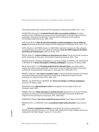 Pesquisa em mídia-educação no contexto escolar: do cruzamento de olhares o encontro de pistas
Mídia e educação: novos olhares para a aprendizagem sem fronteiras 23
sumário
Dissertação de Mestrado. Programa de Pós Graduação em Educação da UDESC, 2011. 153 p.
LAURENTINO, Elisangela Z. A metamorfose do saber na sociedade midiática: As mídias
interativas como mediadoras do processo ensino-aprendizagem na transformação da prática
pedagógica. Dissertação de Mestrado. Programa de Pós Graduação em Educação da
Universidade Católica de Santos, 2005. 145 p.
LINO, Fernanda da S. Além da sala informatizada: a prática pedagógica com as mídias na
escola. Dissertação de Mestrado. Programa de Pós Graduação em Educação. UFSC, 2010. 131 p.
LOPES, Mariana F.; COUTINHO, Nayara C.; CAVICCHIOLI, Gabriela S. A práxis da mídia-educação
na ressignificação da escola como agente de mediação. Anais do XXXIII Congresso Brasileiro
de Ciências da Comunicação, Caxias do Sul, RS, 2010
MAFRA, Núbio D. F. Cultura midiática na licenciatura em Letras. Tese de Doutorado. Programa
de Pós Graduação em Educação. Universidade Estadual de Campinas, 2007. 178 p.
MASETTO, Marcos T. Mediação Pedagógica e o uso da tecnologia. In: MORAN, J. M.; MASETTO, M.
T.; BEHRENS, M. A. Novas tecnologias e mediação pedagógica. Campinas, SP: Papirus, 2000.
MELO, Alessandra P. C. de. Formação profissional em educação física: um estudo sobre a
inserção das mídias na pós-graduação "stricto-sensu" da Universidade de Brasilia. Dissertação
de Mestrado. Programa de Pós Graduação em Educação Física. UNB, 2009. 131p.
MENDES, Diego de S. Luz, câmera e pesquisa-ação: a inserção da mídia-educação na formação
contínua de professores de Educação Física. Dissertação de Mestrado. Programa de Pós
Graduação em Educação Física. UFSC, 2008. 124p.
MORAN, J. M.; MASETTO, M.T.; BEHRENS, M.A. Novas tecnologias e mediação pedagógica.
Campinas, SP: Papirus, 2000.
MOSCOVICI, Serge. Representações sociais: investigações em psicologia social. 6. ed.
Petrópolis: Vozes, 2009.
PEREIRA, Sílvio da C. Mídia-educação no Contexto Escolar: Mapeamento crítico dos trabalhos
realizados nas escolas de Ensino Fundamental em Florianópolis. Dissertação de Mestrado.
Programa de Pós Graduação em Educação. UFSC, 2008. 268 p.
PERRENOUD, Philippe. Dez novas competências para ensinar. Porto Alegre: Artmed, 2000.
RIVOLTELLA Pier. C. & MARAZZI, Chiara; Le profissioni della media education. Roma: Carocci,
2001.
______. Formar a competência midiática: novas formas de consumo e perspectivas
educativas. In: Revista Comunicar, n. 25, Huelva, 2005. Disponível em http://redalyc.uaemex.mx/
redalyc/pdf/158/15825168.pdf. Acesso em 15 mai. 2010.
 