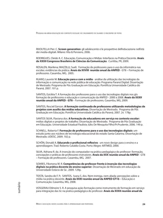 Pesquisa em mídia-educação no contexto escolar: do cruzamento de olhares o encontro de pistas
Mídia e educação: novos olhares para a aprendizagem sem fronteiras 24
sumário
RIVOLTELLA Pier. C. Screen generation: gli adolescente e le prospettive dell’educazione nell’età
dei media-digitali. Milano: Vita & Pensiero, 2006.
RODRIGUES, Cleide A. C. Educação, Comunicação e Mídias: Interfaces na Prática Docente. Anais
do XXXII Congresso Brasileiro de Ciências da Comunicação. Curitiba, PR, 2009.
ROSALEN, Marilena; MAZZILLI, Sueli. Formação de professores para o uso da informática nas
escolas: evidências da prática. Anais da XXVIII reunião anual da ANPED - GT8 – Formação de
professores. Caxambu, MG, 2005.
RUARO, Laurete M. Educação para e com a mídia - análise da utilização das tecnologias da
informação e comunicação na rede pública de educação: Programa Paraná Digital. Dissertação
de Mestrado. Programa de Pós Graduação em Educação. Pontifícia Universidade Católica do
Paraná, 2007. 101 p.
SANTOS, Ezicléia T. A formação dos professores para o uso das tecnologias digitais nos gts
formação de professores e educação e comunicação da ANPED - 2000 a 2008. Anais da XXXII
reunião anual da ANPED - GT8 – Formação de professores. Caxambu, MG, 2009.
SANTOS, Resciel Gerson. A formação continuada de professores utilizando metodologias de
projetos com auxílio das mídias educativas. Dissertação de Mestrado. Programa de Pós
Graduação em Educação. Pontifícia Universidade Católica do Paraná, 2007. 2v. 178p.
SANTOS SILVA, Flaviana dos. A formação de educadores em serviço no contexto escolar:
mídias digitais e projetos de trabalho. Dissertação de Mestrado. Programa de Pós Graduação
em Educação. Universidade Estadual Paulista Júlio De Mesquita Filho/Pr.Prudente, 2006. 149 p.
SCHNELL, Roberta F. Formação de professores para o uso das tecnologias digitais: um
estudo junto aos núcleos de tecnologia educacional do estado Santa Catarina. Dissertação de
Mestrado. UDESC, 2009. 102 p.
SCHÖN, Donald A. Educando o profissional reflexivo: um novo design para o ensino e a
aprendizagem. Trad. Roberto Cataldo Costa. Porto Alegre: ARTMED, 2000.
SILVA, Adriana R. da. A inserção do computador na prática pedagógica do professor: formação,
concepções e práticas de professores-instrutores. Anais da XXX reunião anual da ANPED - GT8
– Formação de professores. Caxambu, MG, 2007.
SOARES, Filomena M. R. Competências do professor frente à inserção das tecnologias
digitais na prática docente do ensino superior. Dissertação de Mestrado em educação da
Universidade Estácio de Sá , 2009. 129p.
TOSTA, Sandra de F. P.; SANTOS, Ivana S. dos. Nem inimiga, nem aliada: percepções sobre a
mídia na prática docente. Anais da XXXI reunião anual da ANPED GT16 – Educação e
Comunicação. Caxambu, MG, 2008.
VOSGERAU Dilmeire S. R. A pesquisa ação-formação como instrumento de formação em serviço
para integração das tic na pratica pedagógica do professor. Anais da XXXII reunião anual da
 