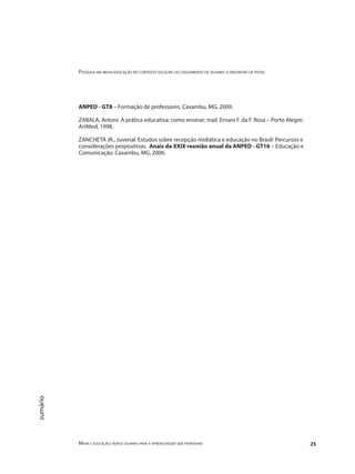 Pesquisa em mídia-educação no contexto escolar: do cruzamento de olhares o encontro de pistas
Mídia e educação: novos olhares para a aprendizagem sem fronteiras 25
sumário
ANPED - GT8 – Formação de professores. Caxambu, MG, 2009.
ZABALA, Antoni. A prática educativa: como ensinar; trad. Ernani F. da F. Rosa – Porto Alegre:
ArtMed, 1998.
ZANCHETA JR., Juvenal. Estudos sobre recepção midiática e educação no Brasil: Percursos e
considerações propositivas. Anais da XXIX reunião anual da ANPED - GT16 – Educação e
Comunicação. Caxambu, MG, 2006.
 