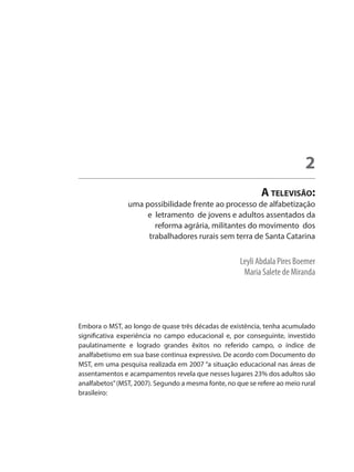 Leyli Abdala Pires Boemer
	 Maria Salete de Miranda
A televisão:
uma possibilidade frente ao processo de alfabetização
e letramento de jovens e adultos assentados da
reforma agrária, militantes do movimento dos
trabalhadores rurais sem terra de Santa Catarina
2
Embora o MST, ao longo de quase três décadas de existência, tenha acumulado
significativa experiência no campo educacional e, por conseguinte, investido
paulatinamente e logrado grandes êxitos no referido campo, o índice de
analfabetismo em sua base continua expressivo. De acordo com Documento do
MST, em uma pesquisa realizada em 2007 “a situação educacional nas áreas de
assentamentos e acampamentos revela que nesses lugares 23% dos adultos são
analfabetos”(MST, 2007). Segundo a mesma fonte, no que se refere ao meio rural
brasileiro:
 
