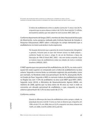 A televisão: uma possibilidade frente ao processo de alfabetização e letramento de jovens e adultos
assentados da reforma agrária, militantes do movimento dos trabalhadores rurais sem terra de santa catarina
Mídia e educação: novos olhares para a aprendizagem sem fronteiras 27
sumário
O índice de analfabetismo entre os adultos (acima de 15 anos) é de 28,7%,
enquanto que na zona urbana o índice é de 10,2%. Num total de 15 milhões
de brasileiros adultos que não sabem ler nem escrever (MST, 2007, p.7).
Conforme depoimento deVargas (2007), membro do Setor Nacional de Educação
do Movimento, numa pesquisa realizada pelo Instituto Nacional de Estudos e
Pesquisas Educacionais (INEP) sobre a educação no campo demonstra que o
analfabetismo no meio rural ainda é muito expressivo.
Tal situação demonstra que a garantia do ensino fundamental, obrigatório
e gratuito, inclusive para os que não tiveram acesso na idade própria –
conforme fixado no inciso I, artigo 4º, da Lei de Diretrizes e Bases da
Educação, de 1996 (Cf. Brasil, MEC, 2005) – não vem sendo cumprida. E que
as maiores taxas de analfabetismo estão nas cidades do norte e nordeste
brasileiro (VARGAS, 2007).
O INEP aponta que esse percentual de analfabetismo, de 28,7%, no meio rural é
quase três vezes superior se comparado com o índice de analfabetismo na área
urbana. Segundo a mesma fonte, os contrastes regionais são acentuados, como
por exemplo, no Nordeste onde esse percentual é de 40,7%, alcançando 49,2%
no Estado do Piauí. Segundo o INEP, os menores índices de analfabetismo estão
na Região Sul, com 11,9% de analfabetos na área rural (INEP apud MST, 2007).
Segundo Lenzi (2010), o Ministério de Desenvolvimento Agrário (MDA), em
relatório de 2008, aponta que na faixa etária de 40 anos ou mais é onde se
concentra um elevado percentual de analfabetos, e que, enquanto na área
urbana o percentual é de 7,3% na área rural é de 27,1%.
Conforme a autora:
Quanto às diferenças das taxas de analfabetismo entre campo e cidade, na
população da zona rural de 15 anos ou mais se observa que, enquanto, em
1996, era de 31%, em 2006, tem-se 22,2%, enquanto nas áreas urbanas era
10,8%, em 2006, é de 8% (LENZI, 2010, p.82-83).
 