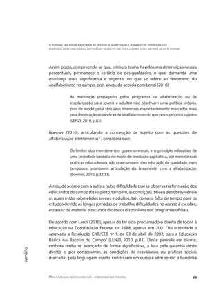 A televisão: uma possibilidade frente ao processo de alfabetização e letramento de jovens e adultos
assentados da reforma agrária, militantes do movimento dos trabalhadores rurais sem terra de santa catarina
Mídia e educação: novos olhares para a aprendizagem sem fronteiras 28
sumário
Assim posto, compreende-se que, embora tenha havido uma diminuição nesses
percentuais, permanece o cenário de desigualdades, o qual demanda uma
mudança mais significativa e urgente, no que se refere ao fenômeno do
analfabetismo no campo, pois ainda, de acordo com Lenzi (2010)
As mudanças propagadas pelos programas de alfabetização ou de
escolarização para jovens e adultos não objetivam uma política própria,
pois de modo geral têm seus interesses majoritariamente marcados mais
peladiminuiçãodosíndicesdeanalfabetismodoquepelosprópriossujeitos
(LENZI, 2010, p.83)
Boemer (2010), articulando a concepção de sujeito com as questões de
alfabetização e letramento"1"
, considera que:
Os limites dos investimentos governamentais e o princípio educativo de
uma sociedade baseada no modo de produção capitalista, por meio de suas
políticas educacionais, não oportunizam uma educação de qualidade, nem
tampouco promovem articulação do letramento com a alfabetização.
(Boemer, 2010, p.32,33)
Ainda, de acordo com a autora outra dificuldade que se observa na formação dos
educandosdocampodizrespeito,também,àscondiçõesdifíceisdesobrevivência
às quais estão submetidos jovens e adultos, tais como: a falta de tempo para os
estudos devido às longas jornadas de trabalho, dificuldades no acesso à escola e,
escassez de material e recursos didáticos disponíveis nos programas oficiais.
De acordo com Lenzi (2010), apesar de ter sido proclamado o direito de todos à
educação na Constituição Federal de 1988, apenas em 2001 “foi elaborada e
aprovada a Resolução CNE/CEB nº 1, de 03 de abril de 2002, para a Educação
Básica nas Escolas do Campo” (LENZI, 2010, p.83). Deste período em diante,
embora tenha se avançado de forma significativa, a luta pela garantia deste
direito e, por conseguinte, as condições de reavaliação ou práticas sociais
marcadas pela linguagem escrita continuam em curso e vêm sendo a bandeira
 