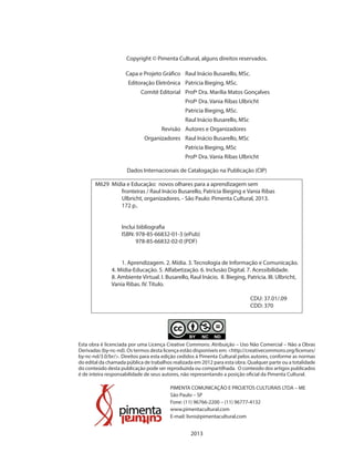 Copyright © Pimenta Cultural, alguns direitos reservados.
Raul Inácio Busarello, MSc.Capa e Projeto Gráfico
Patricia Bieging, MSc.Editoração Eletrônica
Profª Dra. Marília Matos GonçalvesComitê Editorial
Profª Dra. Vania Ribas Ulbricht
Patricia Bieging, MSc.
Raul Inácio Busarello, MSc
Autores e OrganizadoresRevisão
Raul Inácio Busarello, MScOrganizadores
Patricia Bieging, MSc
Profª Dra. Vania Ribas Ulbricht
Dados Internacionais de Catalogação na Publicação (CIP)
Esta obra é licenciada por uma Licença Creative Commons: Atribuição – Uso Não Comercial – Não a Obras
Derivadas (by-nc-nd). Os termos desta licença estão disponíveis em: <http://creativecommons.org/licenses/
by-nc-nd/3.0/br/>. Direitos para esta edição cedidos à Pimenta Cultural pelos autores, conforme as normas
do edital da chamada pública de trabalhos realizada em 2012 para esta obra. Qualquer parte ou a totalidade
do conteúdo desta publicação pode ser reproduzida ou compartilhada. O conteúdo dos artigos publicados
é de inteira responsabilidade de seus autores, não representando a posição oficial da Pimenta Cultural.
PIMENTA COMUNICAÇÃO E PROJETOS CULTURAIS LTDA – ME
São Paulo – SP
Fone: (11) 96766-2200 – (11) 96777-4132
www.pimentacultural.com
E-mail: livro@pimentacultural.com
2013
M629 Mídia e Educação: novos olhares para a aprendizagem sem
fronteiras / Raul Inácio Busarello, Patricia Bieging e Vania Ribas
Ulbricht, organizadores. - São Paulo: Pimenta Cultural, 2013.
172 p..
Inclui bibliografia
ISBN: 978-85-66832-01-3 (ePub)
978-85-66832-02-0 (PDF)
1. Aprendizagem. 2. Mídia. 3. Tecnologia de Informação e Comunicação.
4. Mídia-Educação. 5. Alfabetização. 6. Inclusão Digital. 7. Acessibilidade.
8. Ambiente Virtual. I. Busarello, Raul Inácio. II. Bieging, Patricia. III. Ulbricht,
Vania Ribas. IV. Título.
CDU: 37.01/.09
CDD: 370
 