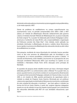 A televisão: uma possibilidade frente ao processo de alfabetização e letramento de jovens e adultos
assentados da reforma agrária, militantes do movimento dos trabalhadores rurais sem terra de santa catarina
Mídia e educação: novos olhares para a aprendizagem sem fronteiras 29
sumário
delutademuitoseducadoresemovimentossociaisengajadosnestaproblemática,
e, de modo especial, o MST.
Diante do problema do analfabetismo no campo, especificamente nos
assentamentos rurais, no período compreendido entre 2006 e 2007, o MST
adotou um método de alfabetização oferecido solidariamente pelo governo
cubano. O método chamado“Método de Alfabetização Sim, eu posso”, traduzido
do título original “Yo, sí puedo”, foi elaborado pelo Instituto Pedagógico Latino-
americano e Caribenho de Cuba (IPLAC), sob a responsabilidade e organização
da Professora Leonela Inés Relyz Díaz"2"
. Este método, recém aplicado nas
atividades destinadas à alfabetização de jovens e adultos desse Movimento,
busca rapidez no processo de alfabetização dos educandos devido ao alto índice
de analfabetismo no campo.
Esta pesquisa, resultante de nossa dissertação de mestrado, buscou perceber
como se deu esse processo de alfabetização pela via tecnológica e, por
conseguinte, se o mesmo possibilitou o letramento dos jovens e adultos. O
conceito de letramento, neste trabalho, circunscreve-se na perspectiva de uma
educação omnilateral (Manacorda 2007): que reconheça os sujeitos na sua
totalidade e libertadora (Paulo Freire 2010): educação como princípio de
liberdade.
As questões de pesquisa deste trabalho tiveram por base a formação integral
defendida pelo MST e os conhecimentos sobre o Método “Yo si puedo” (Sim, eu
posso), quando tivemos um primeiro contato em seu lançamento oficial durante
o Congresso Internacional de Pedagogia, realizado em Havana (Cuba), no ano de
2005, e, em meados de 2006, quando participamos da capacitação sobre o
método na cidade de Chapecó, Santa Catarina. Ministrada por um professor
cubanoestacapacitaçãoeradestinadaàsliderançasdomovimento,coordenação
do setor estadual de educação e monitores"3"
que iriam aplicar o método nas
turmas de EJA em Santa Catarina. A partir daí, surgiram algumas indagações
quanto ao uso do método no que diz respeito à preocupação com o letramento
dos educandos defendido pelo MST em suas atividades educacionais, quer
sejam:
 