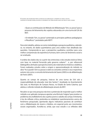 A televisão: uma possibilidade frente ao processo de alfabetização e letramento de jovens e adultos
assentados da reforma agrária, militantes do movimento dos trabalhadores rurais sem terra de santa catarina
Mídia e educação: novos olhares para a aprendizagem sem fronteiras 30
sumário
• Quais as contribuições do Método de Alfabetização“Sim, eu posso”para o
processo de letramento dos sujeitos educandos em uma turma de EJA do
MST.
• O método“Sim, eu posso”contempla os princípios políticos pedagógicos
e filosóficos"4"
postulados pelo MST?
Para este trabalho, adotou-se como metodologia a pesquisa qualitativa, valendo-
se, no entanto, de dados quantitativos para uma análise mais detalhada das
questões. Compreende-se que a perspectiva qualitativa contribui para uma
melhor compreensão da experiência humana, bem como do fenômeno social a
ser analisado.
A análise dos dados deu-se a partir das entrevistas e dos estudos teóricos feitos
com base no material fornecido pelo governo cubano"5"
e, por referencial
bibliográfico alinhado à perspectiva teórica do materialismo histórico e dialético.
Foram realizados estudos sobre a origem e operacionalização do método na
obra“Yo si puedo”(Sim eu posso) e sobre os conceitos centrais e seus respectivos
autores,taiscomo:oconceitodeletramentodeSoares(2003)eodealfabetização
de Freire (2007).
Quanto ao campo de pesquisa, trata-se de uma turma de EJA sob a
responsabilidade do educador José dos Santos"6"
, localizada no Assentamento
São José, no Município de Campos Novos, no Estado de Santa Catarina, que
adotou o referido método de alfabetização através do MST.
Ressalve-se que esta pesquisa não teve a pretensão de responder qual o melhor
método a ser aplicado, tampouco apontar uma fórmula“mágica”para resolver os
problemas do analfabetismo dos sujeitos jovens e adultos do campo. Entretanto,
à luz da reflexão crítica, pretendeu-se estabelecer questionamentos acerca do
fenômeno pesquisado, apontando alguns indicativos passíveis de contribuir
com a Alfabetização de Jovens e Adultos, em especial junto aos movimentos
sociais organizados. Acredita-se, ainda, que esse estudo e as reflexões dele
 