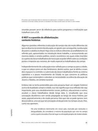 A televisão: uma possibilidade frente ao processo de alfabetização e letramento de jovens e adultos
assentados da reforma agrária, militantes do movimento dos trabalhadores rurais sem terra de santa catarina
Mídia e educação: novos olhares para a aprendizagem sem fronteiras 31
sumário
oriundas possam servir de referência para outros programas e instituições que
trabalham com a EJA.
O MST e a questão da alfabetização:
contexto histórico
Algumas questões referentes à educação do campo não são muito diferentes do
queseobservanocenáriodaeducação,emgerale,porconseguinte,naeducação
de jovens e adultos no Brasil. Haja vista os índices referentes ao analfabetismo no
referido país, apresentados na introdução deste trabalho, e acrescentando aos
mesmos dados o cenário político, social e econômico nos quais estão inseridos
ossujeitosdaclassetrabalhadoradenossopaíssepoderefletirsobreascondições
postas e impostas aos mesmos, de modo especial os trabalhadores do campo.
Independentemente de a educação estar voltada para o campo ou para a cidade,
o que se coloca como um dos fenômenos, dentre outros, que se alinha a esses
dois espaços é o controle e a submissão da classe trabalhadora frente ao sistema
capitalista e o pouco investimento do Estado no que concerne às políticas
públicas que contemplem e atendam as necessidades na esfera da educação de
Jovens e Adultos, em âmbito nacional.
Embora não se tenha pretendido para esta pesquisa fazer um resgate histórico
acerca da dualidade campo e cidade, isso não significa que essa reflexão não seja
importante, pois seus desdobramentos sociais, políticos, educacionais e outros,
assolam a classe trabalhadora desde longa data. E, ressaltando que essa
concepção dicotômica vem sendo propagada ao longo de nossa história, por
vezes, pejorativamente e de modo perverso, fato que não se pode ignorar nem
desconsiderar, uma vez que tal concepção ainda persiste nos tempos atuais. Pois,
como nos apontam:
Há uma tendência dominante em nosso país, marcado por exclusões e
desigualdades, de considerar a maioria da população que vive no campo
como a parte atrasada e fora de lugar no almejado projeto de modernidade.
 