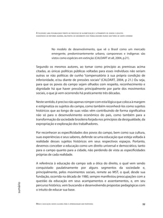 A televisão: uma possibilidade frente ao processo de alfabetização e letramento de jovens e adultos
assentados da reforma agrária, militantes do movimento dos trabalhadores rurais sem terra de santa catarina
Mídia e educação: novos olhares para a aprendizagem sem fronteiras 32
sumário
No modelo de desenvolvimento, que vê o Brasil como um mercado
emergente, predominantemente urbano, camponeses e indígenas são
vistos como espécies em extinção (CALDART et all, 2004, p.21).
Segundo os mesmos autores, ao tomar como princípio as premissas acima
citadas, as únicas políticas públicas voltadas para esses indivíduos não seriam
outras se não políticas de cunho “compensatório à sua própria condição de
inferioridade, e/ou diante de pressões sociais” (CALDART, 2004, p 21.) Ou seja,
para que os povos do campo sejam olhados com respeito, reconhecimento e
dignidade há que haver pressões principalmente por parte dos movimentos
sociais, o que já vem ocorrendo há praticamente três décadas.
Nestesentido,éprecisonãoapenasrompercomestalógicaquecolocaàmargem
e estigmatiza os sujeitos do campo, como também reconhecê-los como sujeitos
históricos que ao longo de suas vidas vêm contribuindo de forma significativa
não só para o desenvolvimento econômico do país, como também para a
transformação da sociedade brasileira forjada nos princípios da desigualdade, da
expropriação e exploração dos trabalhadores.
Por reconhecer as especificidades dos povos do campo, bem como sua cultura,
suas experiências e seus saberes, defende-se uma educação que esteja voltada à
realidade desses sujeitos históricos em seus respectivos espaços. Portanto,
devemos conceber a educação como um direito universal e democrático, tanto
para o campo quanto para a cidade, não perdendo de vista as especificidades
próprias de cada realidade.
A referência à educação do campo sob a ótica do direito, o qual vem sendo
conquistado paulatinamente por alguns segmentos da sociedade e,
principalmente, pelos movimentos sociais, remete ao MST, o qual, desde sua
fundação, ocorrida na década de 1980, sempre manifestou preocupações com a
questão da educação em seus acampamentos e assentamentos, e, em seu
percurso histórico, vem buscando e desenvolvendo propostas pedagógicas com
o intuito de educar sua base.
 