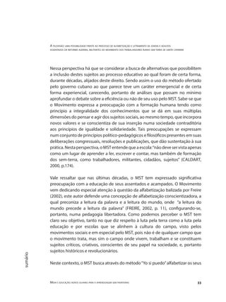 A televisão: uma possibilidade frente ao processo de alfabetização e letramento de jovens e adultos
assentados da reforma agrária, militantes do movimento dos trabalhadores rurais sem terra de santa catarina
Mídia e educação: novos olhares para a aprendizagem sem fronteiras 33
sumário
Nessa perspectiva há que se considerar a busca de alternativas que possibilitem
a inclusão destes sujeitos ao processo educativo ao qual foram de certa forma,
durante décadas, alijados deste direito. Sendo assim o uso do método ofertado
pelo governo cubano ao que parece teve um caráter emergencial e de certa
forma experiencial, carecendo, portanto de análises que possam no mínimo
aprofundar o debate sobre a eficiência ou não de seu uso pelo MST. Sabe-se que
o Movimento expressa a preocupação com a formação humana tendo como
princípio a integralidade dos conhecimentos que se dá em suas múltiplas
dimensões do pensar e agir dos sujeitos sociais, ao mesmo tempo, que incorpora
novos valores e se conscientiza de sua inserção numa sociedade contraditória
aos princípios de igualdade e solidariedade. Tais preocupações se expressam
num conjunto de princípios político-pedagógicos e filosóficos presentes em suas
deliberações congressuais, resoluções e publicações, que dão sustentação à sua
prática.Nestaperspectiva,oMSTentendequeaescola:“nãodeveservistaapenas
como um lugar de aprender a ler, escrever e contar, mas também de formação
dos sem-terra, como trabalhadores, militantes, cidadãos, sujeitos” (CALDART,
2000, p.174).
Vale ressaltar que nas últimas décadas, o MST tem expressado significativa
preocupação com a educação de seus assentados e acampados. O Movimento
vem dedicando especial atenção à questão da alfabetização balizada por Freire
(2002), este autor defende uma concepção de alfabetização conscientizadora, a
qual preconiza a leitura da palavra e a leitura do mundo, onde “a leitura do
mundo precede a leitura da palavra” (FREIRE, 2002, p. 11), configurando-se,
portanto, numa pedagogia libertadora. Como podemos perceber o MST tem
claro seu objetivo, tanto no que diz respeito à luta pela terra como a luta pela
educação e por escolas que se alinhem à cultura do campo, visto pelos
movimentos sociais e em especial pelo MST, pois não é de qualquer campo que
o movimento trata, mas sim o campo onde vivem, trabalham e se constituem
sujeitos críticos, criativos, conscientes de seu papel na sociedade, e, portanto
sujeitos históricos e revolucionários.
Neste contexto, o MST busca através do método“Yo si puedo”alfabetizar os seus
 