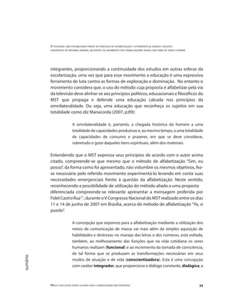 A televisão: uma possibilidade frente ao processo de alfabetização e letramento de jovens e adultos
assentados da reforma agrária, militantes do movimento dos trabalhadores rurais sem terra de santa catarina
Mídia e educação: novos olhares para a aprendizagem sem fronteiras 34
sumário
integrantes, proporcionando a continuidade dos estudos em outras esferas da
escolarização, uma vez que para esse movimento a educação é uma expressiva
ferramenta de luta contra as formas de exploração e dominação. No entanto o
movimento considera que, o uso do método cuja proposta é alfabetizar pela via
da televisão deve alinhar-se aos princípios políticos, educacionais e filosóficos do
MST que propaga e defende uma educação calcada nos princípios da
omnilateralidade. Ou seja, uma educação que reconheça os sujeitos em sua
totalidade como diz Manacorda (2007, p.89):
A omnilateralidade é, portanto, a chegada histórica do homem a uma
totalidade de capacidades produtivas e, ao mesmo tempo, a uma totalidade
de capacidades de consumo e prazeres, em que se deve considerar,
sobretudo o gozo daqueles bens espirituais, além dos materiais.
Entendendo que o MST expressa seus princípios de acordo com o autor acima
citado, compreende-se que mesmo que o método de alfabetização “Sim, eu
posso”, da forma como foi apresentado, não vislumbre os mesmos objetivos, fez-
se necessário pelo referido movimento experimentá-lo levando em conta suas
necessidades emergenciais frente à questão da alfabetização. Neste sentido,
reconhecendo a possibilidade de utilização do método aliado a uma proposta
diferenciada compreende-se relevante apresentar a mensagem proferida por
Fidel Castro Ruz"7"
, durante oV Congresso Nacional do MST realizado entre os dias
11 e 14 de junho de 2007 em Brasília, acerca do método de alfabetização “Yo, si
puedo”.
A concepção que expomos para a alfabetização mediante a utilização dos
meios de comunicação de massa vai mais além da simples aquisição de
habilidades e destrezas no manejo das letras e dos números, está voltada,
também, ao melhoramento das funções que na vida cotidiana os seres
humanos realizam (funcional) e ao incremento da tomada de consciência,
de tal forma que se produzam as transformações necessárias em seus
modos de atuação e de vida (conscientizadora). Esta é uma concepção
com caráter integrador, que proporciona o diálogo constante, dialógica; a
 
