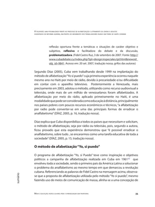 A televisão: uma possibilidade frente ao processo de alfabetização e letramento de jovens e adultos
assentados da reforma agrária, militantes do movimento dos trabalhadores rurais sem terra de santa catarina
Mídia e educação: novos olhares para a aprendizagem sem fronteiras 35
sumário
reflexão oportuna frente a temáticas e situações de caráter objetivo e
subjetivo, reflexiva e facilitadora do debate e da discussão,
problematizadora. (Fidel Castro Ruz, 3 de setembro de 2007. Fonte: http://
www.cubadebate.cu/index.php?tpl=design/especiales.tpl.html&newsid_
obj_id=9841. Acesso em: 20 set. 2007, tradução nossa, grifos das autoras)
Segundo Díaz (2005), Cuba vem trabalhando desde 1999 na implantação do
método de alfabetização“Yo sí puedo”cuja primeira experiência ocorreu naquele
mesmo ano no Haiti por meio de rádio, devido à precariedade e/ou dificuldade
em contar com o aparelho televisivo. Posteriormente a Venezuela, mais
precisamente em 2003, adotou o método, utilizando como recurso audiovisual a
televisão, onde mais de um milhão de venezuelanos foram alfabetizados. A
alfabetização por meio do rádio, aplicado primeiramente no Haiti, é uma
modalidadequepodeserconsideradacomoeducaçãoàdistância,principalmente
nos países pobres com poucos recursos econômicos e técnicos, “a alfabetização
por radio pode converter-se em uma das principais formas de erradicar o
analfabetismo”(DÍAZ, 2005, p. 16, tradução nossa).
Díaz explica que Cuba disponibiliza a todos os países que necessitam e solicitam,
o método de alfabetização, seja por rádio ou televisão, pois, segundo a autora,
ficou provado que esta experiência demonstrou que “é possível erradicar o
analfabetismo, sobre tudo , se encararmos como uma tarefa educativa de toda a
sociedade”(DÍAZ, 2005, p. 15, tradução nossa).
O método de afabetização“Yo, si puedo”
O programa de alfabetização “Yo, sí Puedo” teve como inspiração e objetivos
políticos a campanha de alfabetização realizada em Cuba em 1961"8"
que
envolveu toda a sociedade, sendo o primeiro país da América Latina a solucionar
o problema do analfabetismo ao mesmo tempo em que demarcou a revolução
cubana. Referenciando as palavras de Fidel Castro na mensagem acima, observa-
se que a proposta de alfabetização utilizada pelo método “Yo si puedo”, mesmo
fazendo uso de meios de comunicação de massa, alinha-se a uma concepção de
 