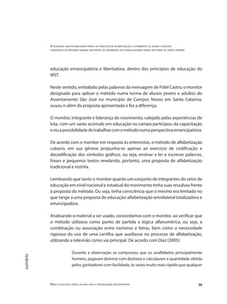 A televisão: uma possibilidade frente ao processo de alfabetização e letramento de jovens e adultos
assentados da reforma agrária, militantes do movimento dos trabalhadores rurais sem terra de santa catarina
Mídia e educação: novos olhares para a aprendizagem sem fronteiras 36
sumário
educação emancipatória e libertadora, dentro dos princípios de educação do
MST.
Neste sentido, embalado pelas palavras da mensagem de Fidel Castro, o monitor
designado para aplicar o método numa turma de alunos jovens e adultos do
Assentamento São José no município de Campos Novos em Santa Catarina,
ousou ir além da proposta apresentada e fez a diferença.
O monitor, integrante e liderança do movimento, calejado pelas experiências de
luta, com um vasto acúmulo em educação no campo participou da capacitação
eviuapossibilidadedetrabalharcomométodonumaperspectivaemancipatória.
De acordo com o monitor em resposta às entrevistas, o método de alfabetização
cubano, em sua gênese propunha-se apenas ao exercício de codificação e
decodificação dos símbolos gráficos, ou seja, ensinar a ler e escrever palavras,
frases e pequenos textos revelando, portanto, uma proposta de alfabetização
tradicional e restrita.
Lembrando que tanto o monitor quanto um conjunto de integrantes do setor de
educação em nível nacional e estadual do movimento tinha suas ressalvas frente
à proposta do método. Ou seja, tinha consciência que o mesmo era limitado no
que tange a uma proposta de educação-alfabetização omnilateral totalizadora e
emancipadora.
Analisando o material a ser usado, concordamos com o monitor, ao verificar que
o método utilizava como ponto de partida a lógica alfanumérica, ou seja, a
combinação ou associação entre números e letras, bem como a necessidade
rigorosa do uso de uma cartilha que auxiliasse no processo de alfabetização,
utilizando a televisão como via principal. De acordo com Díaz (2005):
Durante a observação se comprovou que os analfabetos principalmente
homens, jogavam dominó com destreza e calculavam a quantidade obtida
pelos ganhadores com facilidade, às vezes muito mais rápido que qualquer
 