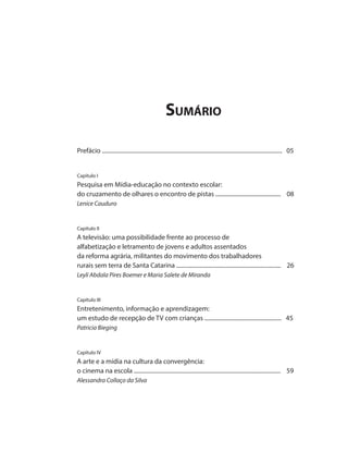 Sumário
Prefácio ............................................................................................................................ 05
Capítulo I
Pesquisa em Mídia-educação no contexto escolar:
do cruzamento de olhares o encontro de pistas ............................................. 08
Lenice Cauduro
Capítulo II
A televisão: uma possibilidade frente ao processo de
alfabetização e letramento de jovens e adultos assentados
da reforma agrária, militantes do movimento dos trabalhadores
rurais sem terra de Santa Catarina ........................................................................ 26
Leyli Abdala Pires Boemer e Maria Salete de Miranda
Capítulo III
Entretenimento, informação e aprendizagem:
um estudo de recepção de TV com crianças ..................................................... 45
Patricia Bieging
Capítulo IV
A arte e a mídia na cultura da convergência:
o cinema na escola ..................................................................................................... 59
Alessandra Collaço da Silva
 